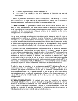 1.
2.

La cantidad de pedimentos que presenta el AA o Ap. Ad.
Los números de pedimentos que serán sometidos al mecanismo de selección
automatizado.

La relación de pedimentos asentada en la libreta que corresponda a cada AA o Ap. Ad., quedará
como constancia, por lo que el operador de la terminal solicitará a éstos o a su mandatario o
dependiente autorizado, que firme de conformidad, los datos asentados en ella.
CENTESIMATRIGESIMA. El operador de la terminal interna del SAAI deberá identificar el tipo de
operación virtual que se presenta ante el mecanismo de selección automatizado, de conformidad
con lo establecido en la norma centesimavigesimasegunda del presente Apartado y verificará que la
presentación de los pedimentos sea efectuada conforme a lo establecido en las normas
correspondientes del presente Apartado.
Cuando deban presentarse simultáneamente los pedimentos que amparen la operación virtual, el
operador de la terminal interna del SAAI, antes de activar el mecanismo de selección automatizado,
verificará que se hayan presentado tanto el pedimento que ampara el retorno o exportación virtual,
así como el pedimento que ampare la importación temporal o definitiva, según corresponda, en caso
de que no haya sido entregado alguno de los pedimentos, no deberá activar por ningún motivo el
mecanismo de selección automatizado, hasta en tanto no sean presentados correctamente.
En los casos, en que el pedimento de retorno o exportación virtual, de importación temporal o
definitiva o de ingreso a depósito fiscal, conforme al artículo 121, fracciones I y IV de la LA, puedan
ser presentados en aduanas distintas, el operador de la terminal interna del SAAI, antes de activar el
mecanismo de selección automatizado, verificará en la consulta remota de pedimentos, que el
pedimento de importación temporal o definitiva o de introducción a depósito fiscal, según
corresponda a la operación de que se trate, se encuentre validado, pagado y presentado ante el
mecanismo de selección automatizado, en caso de que derivado de la consulta realizada al SAAI, se
desprenda que no ha sido presentado, no deberá activarse por ningún motivo, hasta en tanto dicho
pedimento de importación temporal sea sometido al mecanismo de selección automatizado.
En todos los casos, los operadores de las terminales internas del SAAI, deberán verificar que no
existan discrepancias entre la cantidad y descripción de mercancía declarada en cada uno de los
pedimentos que amparan las operaciones virtuales, que los pedimentos sean presentados en las
fechas señaladas en las RCGMCE correspondientes y, en caso de detectar alguna discrepancia o
que se está presentando un pedimento fuera del plazo señalado en las citadas reglas, deberá de
hacerlo del conocimiento del administrador, a efecto de que se inicien los procedimientos
correspondientes.
CENTESIMATRIGESIMAPRIMERA. El resultado que arroje el mecanismo de selección
automatizado deberá imprimirse en la copia destinada al transportista. Al momento de activar el
mecanismo de selección automatizado éste podrá determinar desaduanamiento libre, lo cual
indicará que la documentación no se someterá a revisión por parte del personal de la aduana. Si el
resultado del mecanismo de selección automatizado es el llamado reconocimiento aduanero, se
deberá practicar únicamente la revisión de la documentación aduanera.

 