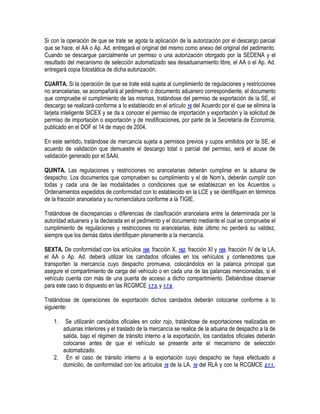 Si con la operación de que se trate se agota la aplicación de la autorización por el descargo parcial
que se hace, el AA o Ap. Ad. entregará el original del mismo como anexo del original del pedimento.
Cuando se descargue parcialmente un permiso o una autorización otorgado por la SEDENA y el
resultado del mecanismo de selección automatizado sea desaduanamiento libre, el AA o el Ap. Ad.
entregará copia fotostática de dicha autorización.
CUARTA. Si la operación de que se trate está sujeta al cumplimiento de regulaciones y restricciones
no arancelarias, se acompañará al pedimento o documento aduanero correspondiente, el documento
que compruebe el cumplimiento de las mismas, tratándose del permiso de exportación de la SE, el
descargo se realizará conforme a lo establecido en el artículo 10 del Acuerdo por el que se elimina la
tarjeta inteligente SICEX y se da a conocer el permiso de importación y exportación y la solicitud de
permiso de importación o exportación y de modificaciones, por parte de la Secretaría de Economía,
publicado en el DOF el 14 de mayo de 2004.
En este sentido, tratándose de mercancía sujeta a permisos previos y cupos emitidos por la SE, el
acuerdo de validación que demuestre el descargo total o parcial del permiso, será el acuse de
validación generado por el SAAI.
QUINTA. Las regulaciones y restricciones no arancelarias deberán cumplirse en la aduana de
despacho. Los documentos que comprueben su cumplimiento y el de Nom‟s, deberán cumplir con
todas y cada una de las modalidades o condiciones que se establezcan en los Acuerdos u
Ordenamientos expedidos de conformidad con lo establecido en la LCE y se identifiquen en términos
de la fracción arancelaria y su nomenclatura conforme a la TIGIE.
Tratándose de discrepancias o diferencias de clasificación arancelaria entre la determinada por la
autoridad aduanera y la declarada en el pedimento y el documento mediante el cual se compruebe el
cumplimiento de regulaciones y restricciones no arancelarias, éste último no perderá su validez,
siempre que los demás datos identifiquen plenamente a la mercancía.
SEXTA. De conformidad con los artículos 160, fracción X, 162, fracción XI y 169, fracción IV de la LA,
el AA o Ap. Ad. deberá utilizar los candados oficiales en los vehículos y contenedores que
transporten la mercancía cuyo despacho promueva, colocándolos en la palanca principal que
asegure el compartimiento de carga del vehículo o en cada una de las palancas mencionadas, si el
vehículo cuenta con más de una puerta de acceso a dicho compartimiento. Debiéndose observar
para este caso lo dispuesto en las RCGMCE 1.7.5. y 1.7.6.
Tratándose de operaciones de exportación dichos candados deberán colocarse conforme a lo
siguiente:
1.

Se utilizarán candados oficiales en color rojo, tratándose de exportaciones realizadas en
aduanas interiores y el traslado de la mercancía se realice de la aduana de despacho a la de
salida, bajo el régimen de tránsito interno a la exportación, los candados oficiales deberán
colocarse antes de que el vehículo se presente ante el mecanismo de selección
automatizado.
2. En el caso de tránsito interno a la exportación cuyo despacho se haya efectuado a
domicilio, de conformidad con los artículos 19 de la LA, 10 del RLA y con la RCGMCE 2.1.1.,

 