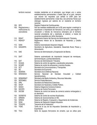 territorio nacional

108. RFC
109. Regulaciones y
restricciones no
arancelarias
110. RISAT
111. RISHCP
112. SAAI
113. SAGARPA
114. SAE
115. SAIT
116.
117.
118.
119.
120.
121.
122.

SAT
SCAAA
SCARF
SCT
SE
SEDENA
SENASICA

123.
124.
125.
126.
127.
128.
129.

SEMARNAT
SEPOMEX
SRE
SHCP
SICEX
SICOFE
SICOBI

130.
131.
132.
133.
134.
135.

SICREFIS
SIREM3
SIRESI
SOIA
TESOFE
TIGIE

136. Tirón

morales residentes en el extranjero, que tengan uno o varios
establecimientos permanentes o bases fijas en el país, siempre
que reúnan los requisitos que señala la LISR para ser
establecimiento permanente o base fija y las personas físicas que
obtengan ingresos por salarios de un residente en territorio
nacional.
Registro Federal de Contribuyentes.
Son las medidas establecidas por la SE para regular o restringir la
exportación o importación de mercancía, así como, para regular la
circulación o tránsito de mercancía extranjera por el territorio
nacional procedente del y destinada al exterior, a través de
acuerdos expedidos por dicha Secretaría.
Reglamento Interior del Servicio de Administración Tributaria.
Reglamento Interior de la Secretaría de Hacienda y Crédito
Público.
Sistema Automatizado Aduanero Integral.
Secretaría de Agricultura, Ganadería, Desarrollo Rural, Pesca y
Alimentación.
Servicio de Administración y Enajenación de Bienes.
Sistema automatizado de importación temporal de remolques,
semirremolques y portacontenedores.
Servicio de Administración Tributaria.
Sistema de control de agentes y apoderados aduanales.
Sistema de control de almacenes y recintos fiscales.
Secretaría de Comunicaciones y Transportes.
Secretaría de Economía.
Secretaría de la Defensa Nacional.
Servicio Nacional de Sanidad, Inocuidad y Calidad
Agroalimentaria.
Secretaría del Medio Ambiente y Recursos Naturales.
Servicio Postal Mexicano.
Secretaría de Relaciones Exteriores.
Secretaría de Hacienda y Crédito Público.
Sistema Integral de Comercio Exterior.
Sistema de Control Ferroviario.
Sistema de control de bienes de comercio exterior embargados o
en abandono.
Sistema de control de recintos fiscalizados.
Sistema de reconocimientos en M3.
Sistema de Registro, Evaluación y Seguimiento de Incidencias.
Sistema de Operación Integral Aduanero.
Tesorería de la Federación.
Tarifa de la Ley de los Impuestos Generales de Importación y
Exportación.
Serie de equipos ferroviarios de arrastre, que se utiliza para

 