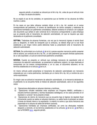 segundo párrafo, el candado se colocará por el AA o Ap. Ad., antes de que el vehículo inicie
el viaje a la aduana de destino.
No se exigirá el uso de los candados, en operaciones que se tramiten en las aduanas de tráfico
marítimo o aéreo.
En los casos en que deba utilizarse candado oficial, el AA o Ap. Ad. anotará en el campo
correspondiente del pedimento, el número de identificación de dichos candados y tratándose de
operaciones tramitadas con pedimentos consolidados, deberán anotarse en la factura o en cualquier
otro documento que señale el valor comercial de la mercancía correspondiente a cada embarque
que se presente ante el mecanismo de selección automatizado, sin que se requiera que sean
declarados en el pedimento consolidado.
SEPTIMA. Tratándose de aduanas fronterizas, una vez que la mercancía ingrese al recinto fiscal
para su despacho, el medio de transporte que la conduzca, se deberá dirigir por la ruta fiscal
establecida y por ningún motivo podrá detenerse hasta su presentación ante el mecanismo de
selección automatizado.
OCTAVA. De conformidad con el artículo 37 de la LA, quienes exporten mercancía podrán presentar
ante la aduana, por conducto de AA o Ap. Ad., un sólo pedimento que ampare diversas operaciones
de un solo exportador, al cual se le denominará pedimento consolidado.
NOVENA. Cuando se presente un vehículo que contenga mercancía de exportación ante el
mecanismo de selección automatizado, se presentará el pedimento original y la copia destinada al
transportista con los anexos correspondientes o, en su caso, el documento aduanero, en los
términos establecidos en el artículo 43 de la LA.
Un mismo vehículo podrá presentarse al mecanismo de selección automatizado con mercancía
amparada por uno o varios pedimentos, tramitados por un mismo AA o Ap. Ad y a nombre de uno o
varios exportadores.
En ningún caso se activará el mecanismo de selección automatizado, si la mercancía declarada en
el pedimento no se encuentra frente al módulo de selección automatizado, salvo en los siguientes
casos:
a)
b)

Operaciones efectuadas en aduanas interiores y marítimas.
Operaciones virtuales realizadas entre empresas con Programa IMMEX, certificadas o
industria terminal automotriz y recintos fiscalizados estratégicos, en los casos previstos en el
Apartado A, numeral 7 de la presente Unidad.
c) Operaciones de retorno de mercancía que se encuentre bajo el régimen de depósito fiscal
(únicamente cuando se realice en aduanas interiores y su salida hacia el extranjero se realice
a través de tránsito interno a la exportación, lo anterior no exime a que dicha mercancía sea
presentada en la aduana de salida del territorio nacional).
d) Operaciones tramitadas por empresas certificadas, así como las efectuadas mediante
despacho a domicilio, en los términos establecidos en los artículos 19 de la LA, 10 del RLA y
con la RCGMCE 2.1.1., segundo párrafo.

 