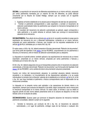DECIMA. La exportación de mercancía de diferentes exportadores en un mismo vehículo, amparada
por varios pedimentos tramitados por un máximo de tres AA diferentes, se podrá efectuar
únicamente por la Aduana de Ciudad Hidalgo, siempre que se cumpla con el siguiente
procedimiento:
1. Sujetarse al horario establecido en la aduana para el despacho de este tipo de operaciones.
2. Tramitar el pedimento correspondiente a cada exportador y someter al mecanismo de
selección automatizado todos los pedimentos que amparen la mercancía transportada en el
mismo vehículo.
3. El resultado del mecanismo de selección automatizado se aplicará, según corresponda a
cada pedimento y no podrá retirarse el vehículo hasta que concluya el reconocimiento
aduanero de la mercancía.
DECIMAPRIMERA. Para efecto de los artículos 36 y 43 de la LA, se podrá consolidar la carga para la
exportación de mercancía de uno o diferentes exportadores, contenida en un mismo vehículo,
amparada por varios pedimentos o facturas, que cumplan con los requisitos establecidos en el
artículo 58 del RLA, tramitadas por un mismo AA o Ap. Ad.
En estos casos, el AA o Ap. Ad. deberá presentar el formato denominado “Relación de documentos”,
que forma parte del Apartado A del Anexo 1 de las RCGMCE, conjuntamente con los pedimentos o
facturas y la mercancía, ante el módulo de selección automatizado para su despacho.
Lo dispuesto en el párrafo anterior, también aplicará a las exportaciones de mercancía de un mismo
exportador, presentada en un mismo vehículo, amparada por varios pedimentos o facturas y
tramitados por el mismo AA o Ap. Ad.
El AA o Ap. Ad. deberá asegurarse de que el transportista presente ante el mecanismo de selección
automatizado, el formato denominado “Relación de documentos” que forma parte del Apartado A del
Anexo 1 de las RCGMCE, como carátula de toda la documentación aduanera presentada.
Cuando con motivo del reconocimiento aduanero, la autoridad aduanera detecte mercancía
excedente o no declarada o el incumplimiento de las disposiciones aplicables y no se pueda
individualizar la comisión de la infracción, además de lo establecido en el artículo 197 de la LA, el AA
o Ap. Ad. que haya tramitado el pedimento o factura correspondiente será el responsable de las
infracciones cometidas.
Lo dispuesto en la presente norma será aplicable a las operaciones de tránsito interno a la
exportación, siempre que la aduana de despacho o de salida, según corresponda, sea la misma para
la mercancía transportada en el mismo vehículo. En estos casos, el formato a que se refiere el
segundo párrafo de esta norma deberá presentarse tanto en la aduana de despacho al inicio del
tránsito como en la aduana de salida.
DECIMASEGUNDA. Quienes opten por promover el despacho aduanero de mercancía mediante
pedimento consolidado, deberán cumplir con lo siguiente:
I.

Someter la mercancía, por conducto de AA o Ap. Ad., al mecanismo de selección
automatizado, y en lugar de pedimento, entregar copia de las facturas o cualquier otro

 