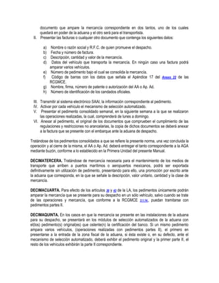 documento que ampare la mercancía correspondiente en dos tantos, uno de los cuales
quedará en poder de la aduana y el otro será para el transportista.
II. Presentar las facturas o cualquier otro documento que contenga los siguientes datos:
a) Nombre o razón social y R.F.C. de quien promueve el despacho.
b) Fecha y número de factura.
c) Descripción, cantidad y valor de la mercancía.
d) Datos del vehículo que transporta la mercancía. En ningún caso una factura podrá
amparar varios vehículos.
e) Número de pedimento bajo el cual se consolida la mercancía.
f) Código de barras con los datos que señala el Apéndice 17 del Anexo 22 de las
RCGMCE.
g) Nombre, firma, número de patente o autorización del AA o Ap. Ad.
h) Número de identificación de los candados oficiales.
III. Transmitir al sistema electrónico SAAI, la información correspondiente al pedimento.
IV. Activar por cada vehículo el mecanismo de selección automatizado.
V. Presentar el pedimento consolidado semanal, en la siguiente semana a la que se realizaron
las operaciones realizadas, la cual, comprenderá de lunes a domingo.
VI. Anexar al pedimento, el original de los documentos que comprueben el cumplimiento de las
regulaciones y restricciones no arancelarias, la copia de dichos documentos se deberá anexar
a la factura que se presente con el embarque ante la aduana de despacho.
Tratándose de los pedimentos consolidados a que se refiere la presente norma, una vez concluida la
operación y al cierre de la misma, el AA o Ap. Ad. deberá entregar el tanto correspondiente a la AGA
mediante buzón, conforme a lo establecido en la Primera Unidad del presente Manual.
DECIMATERCERA. Tratándose de mercancía necesaria para el mantenimiento de los medios de
transporte que arriben a puertos marítimos o aeropuertos mexicanos, podrá ser exportada
definitivamente sin utilización de pedimento, presentando para ello, una promoción por escrito ante
la aduana que corresponda, en la que se señale la descripción, valor unitario, cantidad y la clase de
mercancía.
DECIMACUARTA. Para efecto de los artículos 36 y 43 de la LA, los pedimentos únicamente podrán
amparar la mercancía que se presente para su despacho en un sólo vehículo, salvo cuando se trate
de las operaciones y mercancía, que conforme a la RCGMCE 3.1.14., puedan tramitarse con
pedimentos partes II.
DECIMAQUINTA. En los casos en que la mercancía se presente en las instalaciones de la aduana
para su despacho, se presentará en los módulos de selección automatizados de la aduana con
el(los) pedimento(s) original(es) que ostente(n) la certificación del banco. Si un mismo pedimento
ampara varios vehículos, (operaciones realizadas con pedimentos partes II), el primero en
presentarse a la entrada de la zona fiscal de la aduana, si ésta existe o, en su defecto, ante el
mecanismo de selección automatizado, deberá exhibir el pedimento original y la primer parte II, el
resto de los vehículos exhibirán la parte II correspondiente.

 