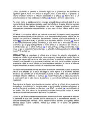 Cuando únicamente se presente el pedimento original sin la presentación del pedimento de
exportación parte II, no se podrá efectuar el despacho, hasta en tanto éste no se presente y la
aduana considerará cometida la infracción establecida en el artículo 184, fracción I de la LA,
sancionándose con la multa establecida en el artículo 185, fracción I del mismo ordenamiento.
Por ningún motivo se podrá presentar un embarque amparado con un pedimento parte II, si han
transcurrido treinta días naturales contados a partir de la fecha de despacho del primer vehículo,
salvo que se trate de máquinas desmontadas o sin montar, líneas de producción completas o
construcciones prefabricadas desensambladas, en cuyo caso, el plazo máximo será de cuatro
meses.
DECIMASEXTA. Cuando el vehículo que transporte la mercancía de comercio exterior, se presente
ante el mecanismo de selección automatizado sin el pedimento correspondiente, siempre que sea
exigible o con uno que no corresponda, se considerará cometida la infracción establecida en el
artículo 176, fracción X de la LA y se aplicará la multa a que hace referencia el artículo 178, fracción
IX del mismo ordenamiento jurídico, sin embrago, si en el mismo día se demuestra que existe el
pedimento y que el pago correspondiente se realizó antes de la presentación del vehículo, se
levantará el acta a que se refiere el artículo 152 de la LA, en la que se haga constar el día, hora y
minuto en que se presentó dicha circunstancia y se aplicará la multa establecida en el artículo 185,
fracción V de la citada LA.
DECIMASEPTIMA. Al presentarse el vehículo ante el módulo de selección automatizado, el
operador de módulos, previa activación del citado mecanismo, deberá verificar que los datos del
vehículo que transporta la mercancía, tales como, el número de plataforma, contenedor y placas,
coincidan con el declarado en la documentación aduanera, así como, que la información arrojada de
la lectura del código de barras coincida con la declarada en el pedimento, en caso de no encontrar
ninguna irregularidad, se deberá continuar con el despacho de la mercancía.
Por ningún motivo se deberá activar el mecanismo de selección automatizado, cuando los datos del
vehículo o los arrojados por la lectura del código de barras impreso en el documento aduanero
difieran de los asentados en la documentación aduanera, en este último caso, se considerará
cometida la infracción establecida en el artículo 184, fracción VI de la LA y se deberá presentar ante
la aduana dentro de un plazo máximo de dos horas el pedimento de rectificación que corrija la
irregularidad.
De presentarse la situación antes descrita, se procederá a enviar al vehículo al área previamente
designada por el administrador, a efecto de realizar en términos de las facultades conferidas por el
artículo 11, fracción XI en relación con el artículo 13 del RISAT y el artículo 144, fracción IX de la LA,
una revisión física de la mercancía, únicamente con el objeto de comprobar que no se trate de
mercancía distinta a la amparada en la documentación presentada.
En caso de que el vehículo se encuentre asegurado por candados fiscales, el personal de la aduana
se cerciorará de que éstos coincidan con los declarados en la documentación aduanera, en
cualquier momento podrá retirarlos a fin de realizar la revisión señalada en el párrafo anterior,
debiendo colocar nuevos candados, mismos que anotará en el campo del pedimento
correspondiente.

 