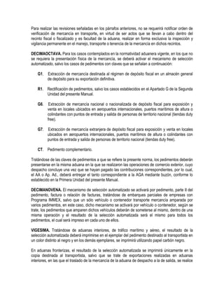 Para realizar las revisiones señaladas en los párrafos anteriores, no se requerirá notificar orden de
verificación de mercancía en transporte, en virtud de ser actos que se llevan a cabo dentro del
recinto fiscal o fiscalizado y es facultad de la aduana, realizar en forma exclusiva la inspección y
vigilancia permanente en el manejo, transporte o tenencia de la mercancía en dichos recintos.
DECIMAOCTAVA. Para los casos contemplados en la normatividad aduanera vigente, en los que no
se requiera la presentación física de la mercancía, se deberá activar el mecanismo de selección
automatizado, salvo los casos de pedimentos con claves que se señalan a continuación:
G1.

Extracción de mercancía destinada al régimen de depósito fiscal en un almacén general
de depósito para su exportación definitiva.

R1. Rectificación de pedimentos, salvo los casos establecidos en el Apartado G de la Segunda
Unidad del presente Manual.
G6.

Extracción de mercancía nacional o nacionalizada de depósito fiscal para exposición y
venta en locales ubicados en aeropuertos internacionales, puertos marítimos de altura o
colindantes con puntos de entrada y salida de personas de territorio nacional (tiendas duty
free).

G7.

Extracción de mercancía extranjera de depósito fiscal para exposición y venta en locales
ubicados en aeropuertos internacionales, puertos marítimos de altura o colindantes con
puntos de entrada y salida de personas de territorio nacional (tiendas duty free).

CT. Pedimento complementario.
Tratándose de las claves de pedimentos a que se refiere la presente norma, los pedimentos deberán
presentarse en la misma aduana en la que se realizaron las operaciones de comercio exterior, cuyo
despacho concluye una vez que se hayan pagado las contribuciones correspondientes, por lo cual,
el AA o Ap. Ad., deberá entregar el tanto correspondiente a la AGA mediante buzón, conforme lo
establecido en la Primera Unidad del presente Manual.
DECIMANOVENA. El mecanismo de selección automatizado se activará por pedimento, parte II del
pedimento, factura o relación de facturas, tratándose de embarques parciales de empresas con
Programa IMMEX, salvo que un sólo vehículo o contenedor transporte mercancía amparada por
varios pedimentos, en este caso, dicho mecanismo se activará por vehículo o contenedor, según se
trate, los pedimentos que amparen dichos vehículos deberán de someterse al mismo, dentro de una
misma operación y el resultado de la selección automatizada será el mismo para todos los
pedimentos, el cual será impreso en cada uno de ellos.
VIGESIMA. Tratándose de aduanas interiores, de tráfico marítimo y aéreo, el resultado de la
selección automatizada deberá imprimirse en el ejemplar del pedimento destinado al transportista en
un color distinto al negro y en los demás ejemplares, se imprimirá utilizando papel carbón negro.
En aduanas fronterizas, el resultado de la selección automatizada se imprimirá únicamente en la
copia destinada al transportista, salvo que se trate de exportaciones realizadas en aduanas
interiores, en las que el traslado de la mercancía de la aduana de despacho a la de salida, se realice

 