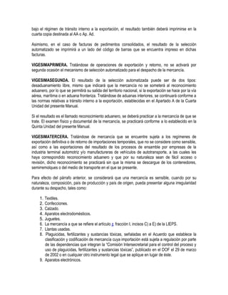 bajo el régimen de tránsito interno a la exportación, el resultado también deberá imprimirse en la
cuarta copia destinada al AA o Ap. Ad.
Asimismo, en el caso de facturas de pedimentos consolidados, el resultado de la selección
automatizado se imprimirá a un lado del código de barras que se encuentra impreso en dichas
facturas.
VIGESIMAPRIMERA. Tratándose de operaciones de exportación y retorno, no se activará por
segunda ocasión el mecanismo de selección automatizado para el despacho de la mercancía.
VIGESIMASEGUNDA. El resultado de la selección automatizada puede ser de dos tipos:
desaduanamiento libre, mismo que indicará que la mercancía no se someterá al reconocimiento
aduanero, por lo que se permitirá su salida del territorio nacional, si la exportación se hace por la vía
aérea, marítima o en aduana fronteriza. Tratándose de aduanas interiores, se continuará conforme a
las normas relativas a tránsito interno a la exportación, establecidas en el Apartado A de la Cuarta
Unidad del presente Manual.
Si el resultado es el llamado reconocimiento aduanero, se deberá practicar a la mercancía de que se
trate. El examen físico y documental de la mercancía, se practicará conforme a lo establecido en la
Quinta Unidad del presente Manual.
VIGESIMATERCERA. Tratándose de mercancía que se encuentre sujeta a los regímenes de
exportación definitiva o de retorno de importaciones temporales, que no se considere como sensible,
así como a las exportaciones del resultado de los procesos de ensamble por empresas de la
industria terminal automotriz y/o manufactureras de vehículos de autotransporte, a las cuales les
haya correspondido reconocimiento aduanero y que por su naturaleza sean de fácil acceso o
revisión, dicho reconocimiento se practicará sin que la misma se descargue de los contenedores,
semirremolques o del medio de transporte en el que se presente.
Para efecto del párrafo anterior, se considerará que una mercancía es sensible, cuando por su
naturaleza, composición, país de producción y país de origen, pueda presentar alguna irregularidad
durante su despacho, tales como:
1. Textiles.
2. Confecciones.
3. Calzado.
4. Aparatos electrodomésticos.
5. Juguetes.
6. La mercancía a que se refiere el artículo 2, fracción I, incisos C) a E) de la LIEPS.
7. Llantas usadas.
8. Plaguicidas, fertilizantes y sustancias tóxicas, señaladas en el Acuerdo que establece la
clasificación y codificación de mercancía cuya importación está sujeta a regulación por parte
de las dependencias que integran la “Comisión Intersecretarial para el control del proceso y
uso de plaguicidas, fertilizantes y sustancias tóxicas”, publicado en el DOF el 29 de marzo
de 2002 o en cualquier otro instrumento legal que se aplique en lugar de éste.
9. Aparatos electrónicos.

 