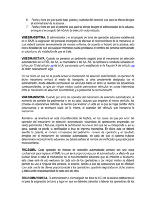 6.

Fecha y hora en que quedó bajo guarda y custodia del personal que para tal efecto designe
el administrador de la aduana.
7. Fecha y hora en que el personal que para tal efecto designe el administrador de la aduana,
entregue al encargado del módulo de selección automatizado.
VIGESIMASEPTIMA. El administrador o el encargado del área de operación aduanera establecerá
en el SAAI, la asignación del personal encargado de efectuar el reconocimiento de la mercancía, el
cual deberá cambiar semanalmente de manera uniforme, de acuerdo al horario de la aduana, esto
con la finalidad de que en cualquier momento pueda precisarse el nombre del personal comisionado
en cada turno y/o instalación de que se trate.
VIGESIMAOCTAVA. Cuando se presente un pedimento pagado ante el mecanismo de selección
automatizado sin la FIEL del AA, su mandatario o del Ap. Ad., se tipificará la conducta señalada en
la fracción XI del artículo 184 de la LA, sancionada con lo establecido en la fracción X del artículo 185
de dicho ordenamiento legal.
En los casos en que no se pueda activar el mecanismo de selección automatizado, el operador de
dicho mecanismo enviará al medio de transporte, al área previamente designada por el
administrador, donde deberán permanecer los vehículos hasta en tanto se realizan las actuaciones
correspondientes, ya que por ningún motivo, podrán permanecer vehículos en zonas intermedias
entre el mecanismo de selección automatizado y la plataforma de reconocimiento.
VIGESIMANOVENA. Cuando por error del operador del mecanismo de selección automatizado, al
momento de someter los pedimentos o, en su caso, facturas que amparen al mismo vehículo, los
procese en operaciones distintas, se tendrá que levantar un acta en la que se haga constar dicha
circunstancia y se entregará copia de la misma, al operador del vehículo que transporta la
mercancía.
Asimismo, se levantará un acta circunstanciada de hechos, en los casos en que por error del
operador del mecanismo de selección automatizado, tratándose de operaciones amparadas por
varios pedimentos o facturas, imprima la certificación de uno en otro que no le corresponda o, en su
caso, cuando se pierda la certificación o ésta se imprima incompleta. En dicha acta se deberá
asentar la patente, el número consecutivo del pedimento, número de operación y el resultado
arrojado por el mecanismo de selección automatizado, en caso de que el sistema hubiese
determinado reconocimiento aduanero, se deberá señalar el nombre del verificador que practicará el
reconocimiento.
TRIGESIMA. Cada operador de módulo de selección automatizado contará con una clave
confidencial para ingresar al SAAI, la cual será proporcionada por el administrador, a efecto de que
puedan llevar a cabo la modulación de la documentación aduanera que se presente a despacho,
esta clave será de uso exclusivo de cada uno de los operadores y por ningún motivo se deberá
permitir su uso a ninguna otra persona, lo anterior, debido a que las operaciones que se efectúen
con cada una de las claves proporcionadas a los operadores, quedarán registradas en dicho sistema
y éstas serán responsabilidad de cada uno de ellos.
TRIGESIMAPRIMERA. El administrador o el encargado del área de ICG de la aduana establecerá el
rol para la asignación de turno y lugar en que se deberán presentar a laborar los operadores de los

 