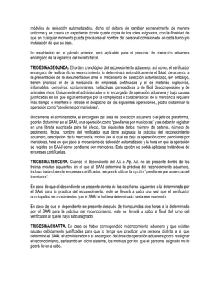 módulos de selección automatizados, dicho rol deberá de cambiar semanalmente de manera
uniforme y se creará un expediente donde quede copia de los roles asignados, con la finalidad de
que en cualquier momento pueda precisarse el nombre del personal comisionado en cada turno y/o
instalación de que se trate.
Lo establecido en el párrafo anterior, será aplicable para el personal de operación aduanera
encargado de la vigilancia del recinto fiscal.
TRIGESIMASEGUNDA. El orden cronológico del reconocimiento aduanero, así como, el verificador
encargado de realizar dicho reconocimiento, lo determinará automáticamente el SAAI, de acuerdo a
la presentación de la documentación ante el mecanismo de selección automatizado, sin embargo,
tienen prioridad el de la mercancía de empresas certificadas y el de materias explosivas,
inflamables, corrosivas, contaminantes, radiactivas, perecederas o de fácil descomposición y de
animales vivos. Únicamente el administrador o el encargado de operación aduanera y bajo causas
justificadas en las que algún embarque por la complejidad o características de la mercancía requiera
más tiempo e interfiera o retrase el despacho de las siguientes operaciones, podrá dictaminar la
operación como “pendiente por maniobras”.
Únicamente el administrador, el encargado del área de operación aduanera o el jefe de plataforma,
podrán dictaminar en el SAAI, una operación como “pendiente por maniobras” y se deberán registrar
en una libreta autorizada para tal efecto, los siguientes datos: número de patente, número de
pedimento, fecha, nombre del verificador que tiene asignada la práctica del reconocimiento
aduanero, descripción de la mercancía, motivo por el cual se deja la operación como pendiente por
maniobras, hora en que pasó al mecanismo de selección automatizado y la hora en que la operación
se registra en SAAI como pendiente por maniobras. Esta opción no podrá aplicarse tratándose de
empresas certificadas.
TRIGESIMATERCERA. Cuando el dependiente del AA o Ap. Ad. no se presente dentro de los
treinta minutos siguientes en el que el SAAI determinó la práctica del reconocimiento aduanero,
incluso tratándose de empresas certificadas, se podrá utilizar la opción “pendiente por ausencia del
tramitador”.
En caso de que el dependiente se presente dentro de las dos horas siguientes a la determinada por
el SAAI para la práctica del reconocimiento, éste se llevará a cabo una vez que el verificador
concluya los reconocimientos que el SAAI le hubiera determinado hasta ese momento.
En caso de que el dependiente se presente después de transcurridas dos horas a la determinada
por el SAAI para la práctica del reconocimiento, éste se llevará a cabo al final del turno del
verificador al que le haya sido asignado.
TRIGESIMACUARTA. En caso de haber correspondido reconocimiento aduanero y que existan
causas debidamente justificadas para que lo tenga que practicar una persona distinta a la que
determinó el SAAI, el administrador o el encargado del área de operación aduanera podrá reasignar
el reconocimiento, señalando en dicho sistema, los motivos por los que el personal asignado no lo
podrá llevar a cabo.

 
