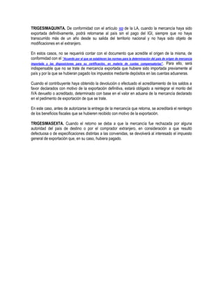 TRIGESIMAQUINTA. De conformidad con el artículo 103 de la LA, cuando la mercancía haya sido
exportada definitivamente, podrá retornarse al país sin el pago del IGI, siempre que no haya
transcurrido más de un año desde su salida del territorio nacional y no haya sido objeto de
modificaciones en el extranjero.
En estos casos, no se requerirá contar con el documento que acredite el origen de la misma, de
conformidad con el “Acuerdo por el que se establecen las normas para la determinación del país de origen de mercancía
importada y las disposiciones para su certificación, en materia de cuotas compensatorias” . Para ello, será
indispensable que no se trate de mercancía exportada que hubiere sido importada previamente al
país y por la que se hubieran pagado los impuestos mediante depósitos en las cuentas aduaneras.
Cuando el contribuyente haya obtenido la devolución o efectuado el acreditamiento de los saldos a
favor declarados con motivo de la exportación definitiva, estará obligado a reintegrar el monto del
IVA devuelto o acreditado, determinado con base en el valor en aduana de la mercancía declarado
en el pedimento de exportación de que se trate.
En este caso, antes de autorizarse la entrega de la mercancía que retorna, se acreditará el reintegro
de los beneficios fiscales que se hubieren recibido con motivo de la exportación.
TRIGESIMASEXTA. Cuando el retorno se deba a que la mercancía fue rechazada por alguna
autoridad del país de destino o por el comprador extranjero, en consideración a que resultó
defectuosa o de especificaciones distintas a las convenidas, se devolverá al interesado el impuesto
general de exportación que, en su caso, hubiera pagado.

 