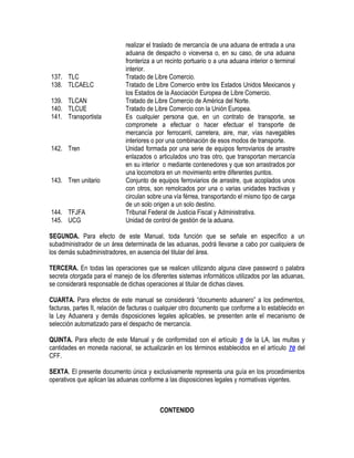 137. TLC
138. TLCAELC
139. TLCAN
140. TLCUE
141. Transportista

142. Tren

143. Tren unitario

144. TFJFA
145. UCG

realizar el traslado de mercancía de una aduana de entrada a una
aduana de despacho o viceversa o, en su caso, de una aduana
fronteriza a un recinto portuario o a una aduana interior o terminal
interior.
Tratado de Libre Comercio.
Tratado de Libre Comercio entre los Estados Unidos Mexicanos y
los Estados de la Asociación Europea de Libre Comercio.
Tratado de Libre Comercio de América del Norte.
Tratado de Libre Comercio con la Unión Europea.
Es cualquier persona que, en un contrato de transporte, se
compromete a efectuar o hacer efectuar el transporte de
mercancía por ferrocarril, carretera, aire, mar, vías navegables
interiores o por una combinación de esos modos de transporte.
Unidad formada por una serie de equipos ferroviarios de arrastre
enlazados o articulados uno tras otro, que transportan mercancía
en su interior o mediante contenedores y que son arrastrados por
una locomotora en un movimiento entre diferentes puntos.
Conjunto de equipos ferroviarios de arrastre, que acoplados unos
con otros, son remolcados por una o varias unidades tractivas y
circulan sobre una vía férrea, transportando el mismo tipo de carga
de un solo origen a un solo destino.
Tribunal Federal de Justicia Fiscal y Administrativa.
Unidad de control de gestión de la aduana.

SEGUNDA. Para efecto de este Manual, toda función que se señale en específico a un
subadministrador de un área determinada de las aduanas, podrá llevarse a cabo por cualquiera de
los demás subadministradores, en ausencia del titular del área.
TERCERA. En todas las operaciones que se realicen utilizando alguna clave password o palabra
secreta otorgada para el manejo de los diferentes sistemas informáticos utilizados por las aduanas,
se considerará responsable de dichas operaciones al titular de dichas claves.
CUARTA. Para efectos de este manual se considerará “documento aduanero” a los pedimentos,
facturas, partes II, relación de facturas o cualquier otro documento que conforme a lo establecido en
la Ley Aduanera y demás disposiciones legales aplicables, se presenten ante el mecanismo de
selección automatizado para el despacho de mercancía.
QUINTA. Para efecto de este Manual y de conformidad con el artículo 5 de la LA, las multas y
cantidades en moneda nacional, se actualizarán en los términos establecidos en el artículo 70 del
CFF.
SEXTA. El presente documento única y exclusivamente representa una guía en los procedimientos
operativos que aplican las aduanas conforme a las disposiciones legales y normativas vigentes.

CONTENIDO

 