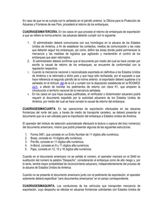 En caso de que no se cumpla con lo señalado en el párrafo anterior, la Oficina para la Protección de
Aduanas y Fronteras de ese País, procederá al retorno de los embarques.
CUADRAGESIMATERCERA. En los casos en que proceda el retorno de embarques de exportación
a que se refiere la norma anterior, las aduanas deberán cumplir con lo siguiente:
1.

El administrador deberá comunicarse con sus homólogos en la aduana de los Estados
Unidos de América, a fin de establecer los contactos, medios de comunicación y las rutas
que deberán seguir los embarques, así como, definir las áreas donde podrá permanecer la
mercancía y las medidas de logística que agilizarán y mantendrán el control de los
embarques que sean retornados.
2. El administrador deberá confirmar que el documento por medio del cual se hace constar por
escrito la causal de retorno de los embarques, se encuentre de conformidad con la
regulación respectiva.
3. Cuando la mercancía nacional o nacionalizada exportada en definitiva a los Estados Unidos
de América o la retornada a dicho país y que haya sido rechazada, por el supuesto a que
hace referencia el segundo párrafo de la norma anterior, el exportador deberá sujetarse a lo
señalado en el Artículo 103 de la LA y cumplir con la disposición establecida en la RCGMCE
2.2.7., a efecto de tramitar los pedimentos de retorno con clave K1, que amparen la
introducción a territorio nacional de la mercancía señalada.
4. En los casos en que haya causas justificadas, el verificador o dictaminador aduanero podrá
requerir el documento expedido por la autoridad aduanera de los Estados Unidos de
América, por medio del cual se hace constar la causal de retorno del embarque.
CUADRAGESIMACUARTA. En las operaciones de exportación efectuadas en las aduanas
fronterizas del norte del país, a través de medio de transporte carretero, se deberá presentar el
documento que va a ser utilizado para la importación del embarque a Estados Unidos de América.
El operador del módulo de selección automatizado efectuará la lectura o captura del (los) número(s)
del documento americano, mismo que podrá presentar algunas de las siguientes estructuras:
1.
2.
3.
4.
5.

Forma 3461, que consiste en un Entry Number de 11 dígitos alfa numéricos.
Brass, consiste en 14 dígitos alfa numéricos.
Pre-file, consiste en 11 dígitos alfa numéricos.
In-Bond, consiste en 9 u 11 dígitos alfa numéricos.
Paps, consiste en 12, 15 y 16 dígitos alfa numéricos.

Cuando en el documento americano no se señale el número, el operador marcará en el SAAI en
sustitución del número la palabra “Despacho”, considerando al embarque como de alto riesgo y, por
lo tanto, tendrá mayor probabilidad de reconocimiento aduanero, independientemente del proceso de
la aduana de Estados Unidos de América.
Cuando no se presente el documento americano junto con el pedimento de exportación, el operador
solamente deberá especificar “cero documentos americanos” en el campo correspondiente.
CUADRAGESIMAQUINTA. Los conductores de los vehículos que transporten mercancía de
exportación, cuyo despacho se efectúe en aduanas fronterizas colindantes con Estados Unidos de

 