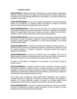 3. Aduanas interiores
QUINCUAGESIMA. El despacho aduanero de mercancía que se sujete al régimen de exportación,
efectuado en aduanas interiores y que salgan de territorio nacional por vía terrestre, deberá estar a
lo señalado en las normas generales establecidas en este Apartado y a las normas específicas que
se señalan en este numeral.
QUINCUAGESIMAPRIMERA. El AA o Ap. Ad. realizará la determinación de las contribuciones de
acuerdo con lo establecido en la Segunda Unidad de este Manual y elaborará el documento
aduanero correspondiente para el desaduanamiento de la mercancía.
QUINCUAGESIMASEGUNDA. En términos del artículo 23 de la LA, la mercancía de exportación
podrá quedar en depósito ante la aduana sujetándose a lo indicado en el Apartado B, de la Segunda
Unidad del presente Manual, tanto para su ingreso como para su salida del recinto fiscal o
fiscalizado y utilizar el formato del Anexo 29 que forma parte del presente Manual.
QUINCUAGESIMATERCERA. Las personas que cuenten con autorización o concesión para prestar
los servicios de manejo, almacenaje y custodia de mercancía de comercio exterior en recintos
fiscalizados, deberán sujetarse a lo establecido en la norma sexta del Apartado C de la Primera
Unidad del presente Manual.
QUINCUAQUESIMACUARTA. Tratándose de exportaciones efectuadas en aduanas interiores, se
permitirá el ingreso del vehículo que transporte la mercancía al recinto fiscal o fiscalizado, sin que
sea necesario presentar a la entrada, el pedimento o documento aduanero que ampare la
exportación correspondiente.
QUINCUAGESIMAQUINTA. Una vez que la mercancía vaya a ser exportada, el AA o Ap. Ad.
deberá presentar el pedimento correspondiente para que el mismo sea sometido al mecanismo de
selección automatizado, sin que sea necesario que se presente ante éste, la mercancía.
El original de la AGA deberá ir acompañado de la documentación a que se refiere el artículo
fracción II de la LA.

36,

QUINCUAGESIMASEXTA. El operador del módulo recibirá el pedimento o documento aduanero
que ampare la exportación y deberá confirmar en el sistema que utilizan los recintos fiscales o
fiscalizados, para llevar a cabo el ingreso y salida de la mercancía en ellos almacenada, conforme lo
establecido en el Apartado B de la Segunda Unidad de este Manual, que el vehículo o contenedor se
encuentre dentro de las instalaciones de dichos recintos.
En los casos en que el operador de módulo detecte alguna irregularidad o que el vehículo o
contenedor declarado en el pedimento o documento que ampara la operación de exportación no
aparezca en la consulta efectuada al sistema, el personal de la aduana deberá verificar
personalmente que dicho vehículo o contenedor se encuentre en el recinto fiscal o fiscalizado.
QUINCUAGESIMASEPTIMA. El mecanismo de selección automatizado se activará por pedimento;
por parte II del pedimento; por factura o relación de facturas, tal como se indica en la norma
decimanovena de las normas generales de este Apartado.

 