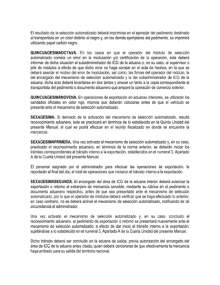 El resultado de la selección automatizado deberá imprimirse en el ejemplar del pedimento destinado
al transportista en un color distinto al negro y, en los demás ejemplares del pedimento, se imprimirá
utilizando papel carbón negro.
QUINCUAGESIMAOCTAVA. En los casos en que el operador del módulo de selección
automatizado cometa un error en la modulación y/o certificación de la operación, éste deberá
informar de dicha situación al subadministrador de ICG de la aduana o, en su caso, al supervisor o
jefe de módulos a efecto de que dicho error se haga constar en el acta de hechos, en la que se
deberá asentar el motivo del error de modulación, así como, las firmas del operador del módulo, la
del encargado del mecanismo de selección automatizado y la del subadministrador de ICG de la
aduana, dicha acta deberá levantarse en dos tantos y anexar un tanto a la copia correspondiente al
transportista del pedimento o documento aduanero que ampare la operación de comercio exterior.
QUINCUAGESIMANOVENA. En operaciones de exportación en aduanas interiores, se utilizarán los
candados oficiales en color rojo, mismos que deberán colocarse antes de que el vehículo se
presente ante el mecanismo de selección automatizado.
SEXAGESIMA. Si derivado de la activación del mecanismo de selección automatizado, resulta
reconocimiento aduanero, éste se practicará en términos de lo establecido en la Quinta Unidad del
presente Manual, el cual se podrá efectuar en el recinto fiscalizado en donde se encuentre la
mercancía.
SEXAGESIMAPRIMERA. Una vez activado el mecanismo de selección automatizado y, en su caso,
practicado el reconocimiento aduanero, en términos de la norma anterior, se deberán iniciar los
trámites correspondientes al tránsito interno a la exportación, establecidos en el numeral 3, Apartado
A de la Cuarta Unidad del presente Manual.
El personal asignado por el administrador para efectuar las operaciones de exportación, le
reportarán al final del día, el total de operaciones que iniciaron el tránsito interno a la exportación.
SEXAGESIMASEGUNDA. El encargado del área de ICG de la aduana interior deberá autorizar la
exportación o retorno al extranjero de mercancía sensible, mediante su rúbrica en el pedimento o
documento aduanero respectivo, antes de que sea presentado ante el mecanismo de selección
automatizado, por lo que el operador de módulos deberá verificar que se haya efectuado lo anterior,
en caso contrario, no se deberá activar el mecanismo de selección automatizado, notificando de tal
circunstancia al administrador.
Una vez activado el mecanismo de selección automatizado y, en su caso, concluido el
reconocimiento aduanero, el pedimento de exportación o retorno se presentará nuevamente ante el
mecanismo de selección automatizado, a efecto de dar inicio al tránsito interno a la exportación,
sujetándose a lo establecido en el numeral 3, Apartado A de la Cuarta Unidad del presente Manual.
Dicho tránsito deberá ser concluido en la aduana de salida, previa autorización del encargado del
área de ICG de la aduana antes citada, quien deberá cerciorarse de que efectivamente la mercancía
haya arribado para su salida del territorio nacional.

 