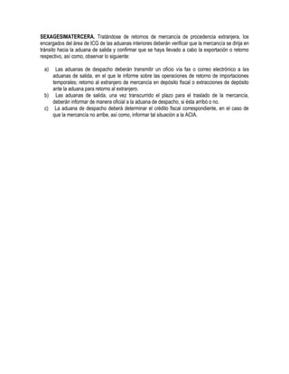 SEXAGESIMATERCERA. Tratándose de retornos de mercancía de procedencia extranjera, los
encargados del área de ICG de las aduanas interiores deberán verificar que la mercancía se dirija en
tránsito hacia la aduana de salida y confirmar que se haya llevado a cabo la exportación o retorno
respectivo, así como, observar lo siguiente:
a)

Las aduanas de despacho deberán transmitir un oficio vía fax o correo electrónico a las
aduanas de salida, en el que le informe sobre las operaciones de retorno de importaciones
temporales; retorno al extranjero de mercancía en depósito fiscal o extracciones de depósito
ante la aduana para retorno al extranjero.
b) Las aduanas de salida, una vez transcurrido el plazo para el traslado de la mercancía,
deberán informar de manera oficial a la aduana de despacho, si ésta arribó o no.
c) La aduana de despacho deberá determinar el crédito fiscal correspondiente, en el caso de
que la mercancía no arribe, así como, informar tal situación a la ACIA.

 