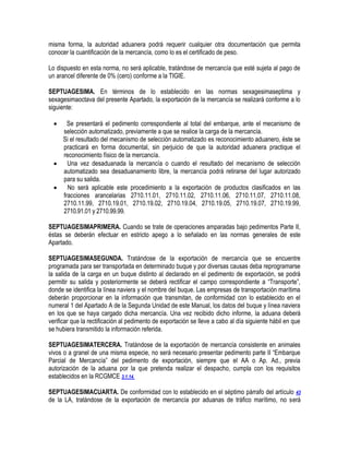 misma forma, la autoridad aduanera podrá requerir cualquier otra documentación que permita
conocer la cuantificación de la mercancía, como lo es el certificado de peso.
Lo dispuesto en esta norma, no será aplicable, tratándose de mercancía que esté sujeta al pago de
un arancel diferente de 0% (cero) conforme a la TIGIE.
SEPTUAGESIMA. En términos de lo establecido en las normas sexagesimaseptima y
sexagesimaoctava del presente Apartado, la exportación de la mercancía se realizará conforme a lo
siguiente:


Se presentará el pedimento correspondiente al total del embarque, ante el mecanismo de
selección automatizado, previamente a que se realice la carga de la mercancía.
Si el resultado del mecanismo de selección automatizado es reconocimiento aduanero, éste se
practicará en forma documental, sin perjuicio de que la autoridad aduanera practique el
reconocimiento físico de la mercancía.

Una vez desaduanada la mercancía o cuando el resultado del mecanismo de selección
automatizado sea desaduanamiento libre, la mercancía podrá retirarse del lugar autorizado
para su salida.

No será aplicable este procedimiento a la exportación de productos clasificados en las
fracciones arancelarias 2710.11.01, 2710.11.02, 2710.11.06, 2710.11.07, 2710.11.08,
2710.11.99, 2710.19.01, 2710.19.02, 2710.19.04, 2710.19.05, 2710.19.07, 2710.19.99,
2710.91.01 y 2710.99.99.
SEPTUAGESIMAPRIMERA. Cuando se trate de operaciones amparadas bajo pedimentos Parte II,
éstas se deberán efectuar en estricto apego a lo señalado en las normas generales de este
Apartado.
SEPTUAGESIMASEGUNDA. Tratándose de la exportación de mercancía que se encuentre
programada para ser transportada en determinado buque y por diversas causas deba reprogramarse
la salida de la carga en un buque distinto al declarado en el pedimento de exportación, se podrá
permitir su salida y posteriormente se deberá rectificar el campo correspondiente a “Transporte”,
donde se identifica la línea naviera y el nombre del buque. Las empresas de transportación marítima
deberán proporcionar en la información que transmitan, de conformidad con lo establecido en el
numeral 1 del Apartado A de la Segunda Unidad de este Manual, los datos del buque y línea naviera
en los que se haya cargado dicha mercancía. Una vez recibido dicho informe, la aduana deberá
verificar que la rectificación al pedimento de exportación se lleve a cabo al día siguiente hábil en que
se hubiera transmitido la información referida.
SEPTUAGESIMATERCERA. Tratándose de la exportación de mercancía consistente en animales
vivos o a granel de una misma especie, no será necesario presentar pedimento parte II “Embarque
Parcial de Mercancía” del pedimento de exportación, siempre que el AA o Ap. Ad., previa
autorización de la aduana por la que pretenda realizar el despacho, cumpla con los requisitos
establecidos en la RCGMCE 3.1.14.
SEPTUAGESIMACUARTA. De conformidad con lo establecido en el séptimo párrafo del artículo 43
de la LA, tratándose de la exportación de mercancía por aduanas de tráfico marítimo, no será

 