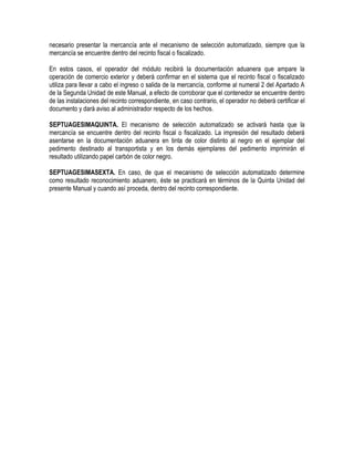 necesario presentar la mercancía ante el mecanismo de selección automatizado, siempre que la
mercancía se encuentre dentro del recinto fiscal o fiscalizado.
En estos casos, el operador del módulo recibirá la documentación aduanera que ampare la
operación de comercio exterior y deberá confirmar en el sistema que el recinto fiscal o fiscalizado
utiliza para llevar a cabo el ingreso o salida de la mercancía, conforme al numeral 2 del Apartado A
de la Segunda Unidad de este Manual, a efecto de corroborar que el contenedor se encuentre dentro
de las instalaciones del recinto correspondiente, en caso contrario, el operador no deberá certificar el
documento y dará aviso al administrador respecto de los hechos.
SEPTUAGESIMAQUINTA. El mecanismo de selección automatizado se activará hasta que la
mercancía se encuentre dentro del recinto fiscal o fiscalizado. La impresión del resultado deberá
asentarse en la documentación aduanera en tinta de color distinto al negro en el ejemplar del
pedimento destinado al transportista y en los demás ejemplares del pedimento imprimirán el
resultado utilizando papel carbón de color negro.
SEPTUAGESIMASEXTA. En caso, de que el mecanismo de selección automatizado determine
como resultado reconocimiento aduanero, éste se practicará en términos de la Quinta Unidad del
presente Manual y cuando así proceda, dentro del recinto correspondiente.

 