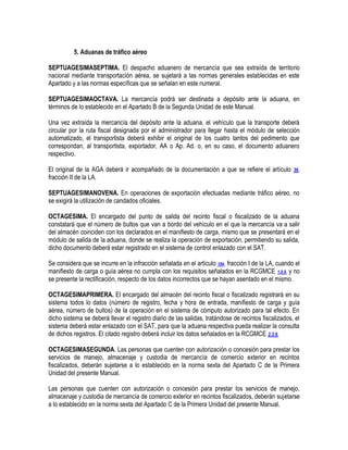 5. Aduanas de tráfico aéreo
SEPTUAGESIMASEPTIMA. El despacho aduanero de mercancía que sea extraída de territorio
nacional mediante transportación aérea, se sujetará a las normas generales establecidas en este
Apartado y a las normas específicas que se señalan en este numeral.
SEPTUAGESIMAOCTAVA. La mercancía podrá ser destinada a depósito ante la aduana, en
términos de lo establecido en el Apartado B de la Segunda Unidad de este Manual.
Una vez extraída la mercancía del depósito ante la aduana, el vehículo que la transporte deberá
circular por la ruta fiscal designada por el administrador para llegar hasta el módulo de selección
automatizado, el transportista deberá exhibir el original de los cuatro tantos del pedimento que
correspondan, al transportista, exportador, AA o Ap. Ad. o, en su caso, el documento aduanero
respectivo.
El original de la AGA deberá ir acompañado de la documentación a que se refiere el artículo
fracción II de la LA.

36,

SEPTUAGESIMANOVENA. En operaciones de exportación efectuadas mediante tráfico aéreo, no
se exigirá la utilización de candados oficiales.
OCTAGESIMA. El encargado del punto de salida del recinto fiscal o fiscalizado de la aduana
constatará que el número de bultos que van a bordo del vehículo en el que la mercancía va a salir
del almacén coinciden con los declarados en el manifiesto de carga, mismo que se presentará en el
módulo de salida de la aduana, donde se realiza la operación de exportación, permitiendo su salida,
dicho documento deberá estar registrado en el sistema de control enlazado con el SAT.
Se considera que se incurre en la infracción señalada en el artículo 184, fracción I de la LA, cuando el
manifiesto de carga o guía aérea no cumpla con los requisitos señalados en la RCGMCE 1.9.9. y no
se presente la rectificación, respecto de los datos incorrectos que se hayan asentado en el mismo.
OCTAGESIMAPRIMERA. El encargado del almacén del recinto fiscal o fiscalizado registrará en su
sistema todos lo datos (número de registro, fecha y hora de entrada, manifiesto de carga y guía
aérea, número de bultos) de la operación en el sistema de cómputo autorizado para tal efecto. En
dicho sistema se deberá llevar el registro diario de las salidas, tratándose de recintos fiscalizados, el
sistema deberá estar enlazado con el SAT, para que la aduana respectiva pueda realizar la consulta
de dichos registros. El citado registro deberá incluir los datos señalados en la RCGMCE 2.3.9.
OCTAGESIMASEGUNDA. Las personas que cuenten con autorización o concesión para prestar los
servicios de manejo, almacenaje y custodia de mercancía de comercio exterior en recintos
fiscalizados, deberán sujetarse a lo establecido en la norma sexta del Apartado C de la Primera
Unidad del presente Manual.
Las personas que cuenten con autorización o concesión para prestar los servicios de manejo,
almacenaje y custodia de mercancía de comercio exterior en recintos fiscalizados, deberán sujetarse
a lo establecido en la norma sexta del Apartado C de la Primera Unidad del presente Manual.

 
