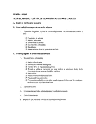 PRIMERA UNIDAD
TRAMITES, REGISTRO Y CONTROL DE USUARIOS QUE ACTUAN ANTE LA ADUANA
A. Buzón de trámites ante la aduana
B. Usuarios legitimados para actuar en las aduanas
1.

Expedición de gafetes, control de usuarios legitimados y actividades relacionadas a
ellos
1.1. Expedición de gafetes
1.2. Agentes aduanales
1.3. Apoderados aduanales
1.4. Dependientes autorizados
1.5. Mandatarios
1.6. Apoderados de almacén general de depósito

C. Control y registro de prestadores de servicios
1.

Concesionarios autorizados
1.1. Recintos fiscalizados
1.2. Recintos fiscalizados estratégicos
1.3. Tiendas libres de impuestos (Duty Free)
1.4. Entrada y salida de mercancía por lugar distinto al autorizado dentro de la
circunscripción de aduanas de tráfico marítimo
1.5. Maniobristas
1.6. Procesamiento electrónico de datos
1.7. Prevalidación de pedimentos
1.8. Procesamiento electrónico de datos para la importación temporal de remolques,
semirremolques y portacontenedores

2.

Agencias navieras

3.

Empresas transportistas autorizadas para tránsito de mercancía

4.

Control de visitantes

5. Empresas que prestan el servicio del segundo reconocimiento

 