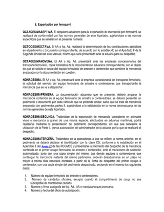 6. Exportación por ferrocarril
OCTAGESIMASEPTIMA. El despacho aduanero para la exportación de mercancía por ferrocarril, se
realizará de conformidad con las normas generales de este Apartado, sujetándose a las normas
específicas que se señalan en el presente numeral.
OCTOGESIMOCTAVA. El AA o Ap. Ad. realizará la determinación de las contribuciones aplicables
en el pedimento o documento correspondiente, de acuerdo con lo establecido en el Apartado F de la
Segunda Unidad de este Manual, mismo que será presentado ante la aduana para su despacho.
OCTAGESIMANOVENA. El AA o Ap. Ad. presentará ante las empresas concesionarias del
transporte ferroviario, copia fotostática de la documentación aduanera correspondiente, con el objeto
de que se solicite el cruce del equipo ferroviario de arrastre o contenedor que contiene la mercancía
amparada con la documentación en cuestión.
NONAGESIMA. El AA o Ap. Ad. presentará ante la empresa concesionaria del transporte ferroviario,
la solicitud del servicio del equipo ferroviario de arrastre o contenedores que transportarán la
mercancía que se va a despachar.
NONAGESIMAPRIMERA. La documentación aduanera que se presente, deberá amparar la
mercancía contenida en el equipo ferroviario de arrastre o contenedores, se deberá presentar un
pedimento o documento por cada vehículo que se pretenda cruzar, salvo que se trate de mercancía
amparada con pedimentos partes II, sujetándose a lo establecido en la norma decimacuarta de las
normas generales de este Apartado.
NONAGESIMASEGUNDA. Tratándose de la exportación de mercancía consistente en animales
vivos o mercancía a granel de una misma especie, efectuadas en aduanas marítimas, podrá
realizarse mediante la presentación del pedimento correspondiente, sin que sea necesaria la
utilización de la Parte II, previa autorización del administrador de la aduana por la que se realizará el
despacho.
NONAGESIMATERCERA. Tratándose de la operaciones a que se refiere la norma anterior, en el
pedimento se deberá declarar el identificador con la clave CS, conforme a lo establecido en el
Apéndice 8 del Anexo 22 de las RCGMCE y presentarse al momento del despacho de la mercancía
contenida en el primer equipo ferroviario de arrastre o contenedor, ante el mecanismo de selección
automatizado, junto con una copia simple del mismo. Los demás equipos o contenedores que
contengan la mercancía restante del mismo pedimento, deberán desaduanarse en un plazo no
mayor a treinta días naturales contados a partir de la fecha de despacho del primer equipo o
contenedor, con una copia simple del pedimento despachado, anotando en el reverso los siguientes
datos:
1.
2.
3.
4.

Número de equipo ferroviario de arrastre o contenedores.
Número de candados oficiales, excepto cuando el compartimiento de carga no sea
susceptible de mantenerse cerrado.
Nombre y firma autógrafa del Ap. Ad., AA o mandatario que promueva.
Número y fecha del oficio de autorización.

 