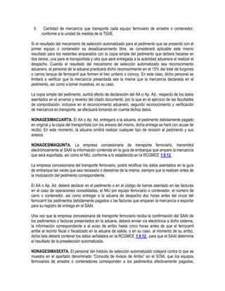 5.

Cantidad de mercancía que transporta cada equipo ferroviario de arrastre o contenedor,
conforme a la unidad de medida de la TIGIE.

Si el resultado del mecanismo de selección automatizado para el pedimento que se presentó con el
primer equipo o contenedor es desaduanamiento libre, se considerará aplicable este mismo
resultado para los restantes amparados con la copia simple del pedimento que deberá hacerse en
dos tantos, una para el transportista y otra que será entregada a la autoridad aduanera al realizar el
despacho. Cuando el resultado del mecanismo de selección automatizado sea reconocimiento
aduanero, el personal de la aduana practicará dicho reconocimiento en el 15% del total de furgones
o carros tanque de ferrocarril que formen el tren unitario o convoy. En este caso, dicho personal se
limitará a verificar que la mercancía presentada sea la misma que la mercancía declarada en el
pedimento, así como a tomar muestras, en su caso.
La copia simple del pedimento, surtirá efecto de declaración del AA o Ap. Ad., respecto de los datos
asentados en el anverso y reverso del citado documento, por lo que en el ejercicio de las facultades
de comprobación, inclusive en el reconocimiento aduanero, segundo reconocimiento y verificación
de mercancía en transporte, se efectuará tomando en cuenta dichos datos.
NONAGESIMACUARTA. El AA o Ap. Ad. entregará a la aduana, el pedimento debidamente pagado
en original y la copia del transportista con los anexos del mismo, dicha entrega se hará con acuse de
recibo. En este momento, la aduana omitirá realizar cualquier tipo de revisión al pedimento y sus
anexos.
NONAGESIMAQUINTA. La empresa concesionaria de transporte ferroviario, transmitirá
electrónicamente al SAAI la información contenida en la guía de embarque que ampare la mercancía
que será exportada, así como el NIU, conforme a lo establecido en la RCGMCE 1.9.12.
La empresa concesionaria del transporte ferroviario, podrá rectificar los datos asentados en la guía
de embarque las veces que sea necesario o desistirse de la misma, siempre que lo realicen antes de
la modulación del pedimento correspondiente.
El AA o Ap. Ad. deberá declarar en el pedimento o en el código de barras asentado en las facturas
en el caso de operaciones consolidadas, el NIU por equipo ferroviario o contenedor, el número de
carro o contenedor, así como entregar a la aduana de despacho dos horas antes del cruce del
ferrocarril los pedimentos debidamente pagados o las facturas que amparen la mercancía a exportar
para su registro de entrega en el SAAI.
Una vez que la empresa concesionaria de transporte ferroviario reciba la confirmación del SAAI de
los pedimentos o facturas presentados en la aduana, deberá enviar vía electrónica a dicho sistema,
la información correspondiente a al aviso de arribo hasta cinco horas antes de que el ferrocarril
arribe al recinto fiscal o fiscalizado en la aduana de salida, o en su caso, al momento de su arribo,
dicha lista deberá contener los datos señalados en la RCGMCE 1.9.12., para que el SAAI determine
el resultado de la preselección automatizada.
NONAGESIMASEXTA. El personal del módulo de selección automatizado cotejará contra lo que se
muestra en el apartado denominado “Consulta de Avisos de Arribo” en el SOIA, que los equipos
ferroviarios de arrastre o contenedores corresponden a los pedimentos efectivamente pagados,

 