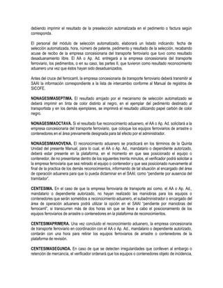 debiendo imprimir el resultado de la preselección automatizada en el pedimento o factura según
corresponda.
El personal del módulo de selección automatizado, elaborará un listado indicando: fecha de
selección automatizada, hora, número de patente, pedimento y resultado de la selección, recabando
acuse de recibo de la empresa concesionaria del transporte ferroviario que tuvo como resultado
desaduanamiento libre. El AA o Ap. Ad. entregará a la empresa concesionaria del transporte
ferroviario, los pedimentos, o en su caso, las partes II, que tuvieron como resultado reconocimiento
aduanero una vez que éstos hayan sido desaduanizados.
Antes del cruce del ferrocarril, la empresa concesionaria de transporte ferroviario deberá transmitir al
SAAI la información correspondiente a la lista de intercambio conforme al Manual de registros de
SICOFE.
NONAGESIMASEPTIMA. El resultado arrojado por el mecanismo de selección automatizado se
deberá imprimir en tinta de color distinto al negro, en el ejemplar del pedimento destinado al
transportista y en los demás ejemplares, se imprimirá el resultado utilizando papel carbón de color
negro.
NONAGESIMAOCTAVA. Si el resultado fue reconocimiento aduanero, el AA o Ap. Ad. solicitará a la
empresa concesionaria del transporte ferroviario, que coloque los equipos ferroviarios de arrastre o
contenedores en el área previamente designada para tal efecto por el administrador.
NONAGESIMANOVENA. El reconocimiento aduanero se practicará en los términos de la Quinta
Unidad del presente Manual, para lo cual, el AA o Ap. Ad., mandatario o dependiente autorizado,
deberá estar presente en la plataforma, en el momento en que sea posicionado el equipo o
contenedor, de no presentarse dentro de los siguientes treinta minutos, el verificador podrá solicitar a
la empresa ferroviaria que sea retirado el equipo o contenedor y que sea posicionado nuevamente al
final de la practica de los demás reconocimientos, informando de tal situación al encargado del área
de operación aduanera para que lo pueda dictaminar en el SAAI, como “pendiente por ausencia del
tramitador”.
CENTESIMA. En el caso de que la empresa ferroviaria de transporte así como, el AA o Ap. Ad.,
mandatario o dependiente autorizado, no hayan realizado las maniobras para los equipos o
contenedores que serán sometidos a reconocimiento aduanero, el subadministrador o encargado del
área de operación aduanera podrá utilizar la opción en el SAAI “pendiente por maniobras del
ferrocarril”, si transcurren más de dos horas sin que se lleve a cabo el posicionamiento de los
equipos ferroviarios de arrastre o contenedores en la plataforma de reconocimientos.
CENTESIMAPRIMERA. Una vez concluido el reconocimiento aduanero, la empresa concesionaria
de transporte ferroviario en coordinación con el AA o Ap. Ad., mandatario o dependiente autorizado,
contarán con una hora para retirar los equipos ferroviarios de arrastre o contenedores de la
plataforma de revisión.
CENTESIMASEGUNDA. En caso de que se detecten irregularidades que conlleven al embargo o
retención de mercancía, el verificador ordenará que los equipos o contenedores objeto de incidencia,

 