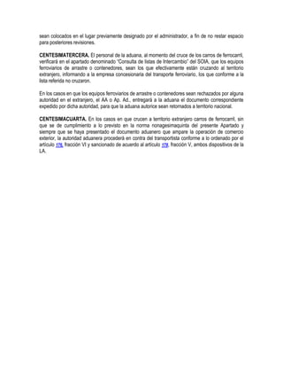 sean colocados en el lugar previamente designado por el administrador, a fin de no restar espacio
para posteriores revisiones.
CENTESIMATERCERA. El personal de la aduana, al momento del cruce de los carros de ferrocarril,
verificará en el apartado denominado “Consulta de listas de Intercambio” del SOIA, que los equipos
ferroviarios de arrastre o contenedores, sean los que efectivamente están cruzando al territorio
extranjero, informando a la empresa concesionaria del transporte ferroviario, los que conforme a la
lista referida no cruzaron.
En los casos en que los equipos ferroviarios de arrastre o contenedores sean rechazados por alguna
autoridad en el extranjero, el AA o Ap. Ad., entregará a la aduana el documento correspondiente
expedido por dicha autoridad, para que la aduana autorice sean retornados a territorio nacional.
CENTESIMACUARTA. En los casos en que crucen a territorio extranjero carros de ferrocarril, sin
que se de cumplimiento a lo previsto en la norma nonagesimaquinta del presente Apartado y
siempre que se haya presentado el documento aduanero que ampare la operación de comercio
exterior, la autoridad aduanera procederá en contra del transportista conforme a lo ordenado por el
artículo 176, fracción VI y sancionado de acuerdo al artículo 178, fracción V, ambos dispositivos de la
LA.

 
