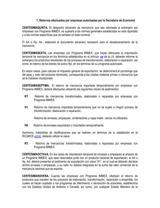 7. Retornos efectuados por empresas autorizadas por la Secretaría de Economía
CENTESIMAQUINTA. El despacho aduanero de mercancía que sea retornada al extranjero por
empresas con Programa IMMEX, se sujetará a las normas generales establecidas en este Apartado
y a las normas específicas que se señalan en este numeral.
El AA o Ap. Ad., elaborará el documento aduanero necesario para el desaduanamiento de la
mercancía.
CENTESIMASEXTA. Las empresas con Programa IMMEX, que hayan efectuado la importación
temporal de mercancía en los términos establecidos en el artículo 108 de la LA, deberán retornar al
extranjero los productos resultantes de los procesos de transformación, elaboración o reparación, así
como, el retorno de los bienes de activo fijo, en los términos de su programa autorizado.
En estos casos, para calcular el impuesto general de exportación, se determinará el porcentaje que
del peso y valor del producto terminado, corresponda a las citadas materias primas o mercancía que
se le hubieren incorporado.
CENTESIMASEPTIMA. El retorno de mercancía importada temporalmente por empresas con
Programa IMMEX, deberá efectuarse utilizando las siguientes claves de pedimentos:
RT.

Retorno de mercancías transformadas, elaboradas o reparadas por empresas con
Programa IMMEX.

H1.

Retorno de mercancía importada temporalmente que no se sujetó a ningún proceso de
transformación, elaboración o reparación.
Retorno de envases, empaques, contenedores y cajas trailer, vacíos no utilizados.

H8.

Retorno de envases exportados o importados temporalmente.

Asimismo, tratándose de rectificaciones que se realicen en términos de lo establecido en la
RCGMCE 4.3.13., deberán utilizar la clave:
RT.

Retorno de mercancías transformadas, elaboradas o reparadas por empresas con
Programa IMMEX.

CENTESIMAOCTAVA. En los casos de importación temporal de envases y empaques al amparo de
un Programa IMMEX, que sean retornados junto con un producto nacional de exportación, el AA o
Ap. Ad. deberá presentar el pedimento de exportación con clave “A1”, en el cual se deberán declarar
dichos envases o empaques, y su valor no deberá integrarse en la suma del valor comercial de la
mercancía nacional que se exporta.
CENTESIMANOVENA. Cuando las empresas con Programa IMMEX, efectúen el retorno de
productos que resulten de los procesos de elaboración, transformación, reparación o ensamble, los
cuales se hayan sujetado a los programas de diferimiento o devolución de aranceles, establecidos
con los Estados Unidos de América o Canadá, así como, con cualquier Estado Miembro de la

 