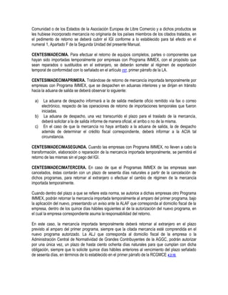 Comunidad o de los Estados de la Asociación Europea de Libre Comercio y a dichos productos se
les hubiese incorporado mercancía no originaria de los países miembros de los citados tratados, en
el pedimento de retorno se deberá cubrir el IGI conforme a lo establecido para tal efecto en el
numeral 1, Apartado F de la Segunda Unidad del presente Manual.
CENTESIMADECIMA. Para efectuar el retorno de equipos completos, partes o componentes que
hayan sido importadas temporalmente por empresas con Programa IMMEX, con el propósito que
sean reparados o sustituidos en el extranjero, se deberán someter al régimen de exportación
temporal de conformidad con lo señalado en el artículo 117, primer párrafo de la LA.
CENTESIMADECIMAPRIMERA. Tratándose de retorno de mercancía importada temporalmente por
empresas con Programa IMMEX, que se despachen en aduanas interiores y se dirijan en tránsito
hacia la aduana de salida se deberá observar lo siguiente:
a)

La aduana de despacho informará a la de salida mediante oficio remitido vía fax o correo
electrónico, respecto de las operaciones de retorno de importaciones temporales que fueron
iniciadas.
b) La aduana de despacho, una vez transcurrido el plazo para el traslado de la mercancía,
deberá solicitar a la de salida informe de manera oficial, el arribo o no de la misma.
c) En el caso de que la mercancía no haya arribado a la aduana de salida, la de despacho
además de determinar el crédito fiscal correspondiente, deberá informar a la ACIA tal
circunstancia.
CENTESIMADECIMASEGUNDA. Cuando las empresas con Programa IMMEX, no lleven a cabo la
transformación, elaboración o reparación de la mercancía importada temporalmente, se permitirá el
retorno de las mismas sin el pago del IGI.
CENTESIMADECIMATERCERA. En caso de que el Programas IMMEX de las empresas sean
cancelados, éstas contarán con un plazo de sesenta días naturales a partir de la cancelación de
dichos programas, para retornar al extranjero o efectuar el cambio de régimen de la mercancía
importada temporalmente.
Cuando dentro del plazo a que se refiere esta norma, se autorice a dichas empresas otro Programa
IMMEX, podrán retornar la mercancía importada temporalmente al amparo del primer programa, bajo
la aplicación del nuevo, presentando un aviso ante la ALAF que corresponda al domicilio fiscal de la
empresa, dentro de los quince días hábiles siguientes al de la autorización del nuevo programa, en
el cual la empresa correspondiente asuma la responsabilidad del retorno.
En este caso, la mercancía importada temporalmente deberá retornar al extranjero en el plazo
previsto al amparo del primer programa, siempre que la citada mercancía esté comprendida en el
nuevo programa autorizado. La ALJ que corresponda al domicilio fiscal de la empresa o la
Administración Central de Normatividad de Grandes Contribuyentes de la AGGC, podrán autorizar
por una única vez, un plazo de hasta ciento ochenta días naturales para que cumplan con dicha
obligación, siempre que lo solicite quince días hábiles anteriores al vencimiento del plazo señalado
de sesenta días, en términos de lo establecido en el primer párrafo de la RCGMCE 4.3.10.

 