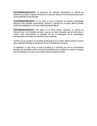 CENTESIMADECIMACUARTA. El mecanismo de selección automatizado se activará por
pedimento, por factura o relación de facturas, tal y como se indica en la norma decimanovena de las
normas generales de este Apartado.
CENTESIMADECIMAQUINTA. En los casos en que el mecanismo de selección automatizado
determine como resultado reconocimiento aduanero, el personal de la aduana deberá proceder
conforme lo establecido en la Quinta Unidad del presente Manual.
CENTESIMADECIMASEXTA. Para efecto de la norma anterior, tratándose de retornos de
mercancía que no se considere sensible y que por su misma naturaleza sea de fácil acceso o
revisión, dicho reconocimiento se practicará sin que se descarguen de los contenedores,
semirremolques o del medio de transporte en que se presente.
Asimismo, las que requieran de maniobras de descarga para su revisión, deberá hacerse de manera
que en general la descarga no exceda del 10% de la cantidad de la mercancía.
Lo establecido en esta norma no limita la facultad de la autoridad para que el reconocimiento
aduanero sea practicado a toda la mercancía presentada para su despacho y solicite la descarga
total del embarque, en el caso en que existan indicios de alguna infracción.

 