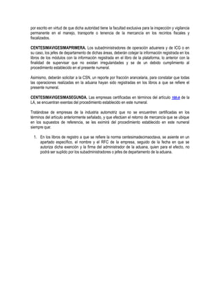 por escrito en virtud de que dicha autoridad tiene la facultad exclusiva para la inspección y vigilancia
permanente en el manejo, transporte o tenencia de la mercancía en los recintos fiscales y
fiscalizados.
CENTESIMAVIGESIMAPRIMERA. Los subadministradores de operación aduanera y de ICG o en
su caso, los jefes de departamento de dichas áreas, deberán cotejar la información registrada en los
libros de los módulos con la información registrada en el libro de la plataforma, lo anterior con la
finalidad de supervisar que no existan irregularidades y se de un debido cumplimiento al
procedimiento establecido en el presente numeral.
Asimismo, deberán solicitar a la CSN, un reporte por fracción arancelaria, para constatar que todas
las operaciones realizadas en la aduana hayan sido registradas en los libros a que se refiere el
presente numeral.
CENTESIMAVIGESIMASEGUNDA. Las empresas certificadas en términos del artículo 100-A de la
LA, se encuentran exentas del procedimiento establecido en este numeral.
Tratándose de empresas de la industria automotriz que no se encuentren certificadas en los
términos del artículo anteriormente señalado, y que efectúen el retorno de mercancía que se ubique
en los supuestos de referencia, se les eximirá del procedimiento establecido en este numeral
siempre que:
1. En los libros de registro a que se refiere la norma centesimadecimaoctava, se asiente en un
apartado específico, el nombre y el RFC de la empresa, seguido de la fecha en que se
autoriza dicha exención y la firma del administrador de la aduana, quien para el efecto, no
podrá ser suplido por los subadministradores o jefes de departamento de la aduana.

 