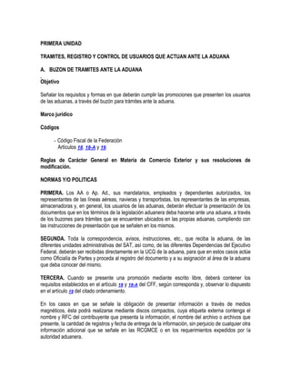 PRIMERA UNIDAD
TRAMITES, REGISTRO Y CONTROL DE USUARIOS QUE ACTUAN ANTE LA ADUANA
A. BUZON DE TRAMITES ANTE LA ADUANA
Objetivo
Señalar los requisitos y formas en que deberán cumplir las promociones que presenten los usuarios
de las aduanas, a través del buzón para trámites ante la aduana.
Marco jurídico
Códigos
- Código Fiscal de la Federación
Artículos 18, 18-A y 19.
Reglas de Carácter General en Materia de Comercio Exterior y sus resoluciones de
modificación.
NORMAS Y/O POLITICAS
PRIMERA. Los AA o Ap. Ad., sus mandatarios, empleados y dependientes autorizados, los
representantes de las líneas aéreas, navieras y transportistas, los representantes de las empresas,
almacenadoras y, en general, los usuarios de las aduanas, deberán efectuar la presentación de los
documentos que en los términos de la legislación aduanera deba hacerse ante una aduana, a través
de los buzones para trámites que se encuentren ubicados en las propias aduanas, cumpliendo con
las instrucciones de presentación que se señalen en los mismos.
SEGUNDA. Toda la correspondencia, avisos, instrucciones, etc., que reciba la aduana, de las
diferentes unidades administrativas del SAT, así como, de las diferentes Dependencias del Ejecutivo
Federal, deberán ser recibidas directamente en la UCG de la aduana, para que en estos casos actúe
como Oficialía de Partes y proceda al registro del documento y a su asignación al área de la aduana
que deba conocer del mismo.
TERCERA. Cuando se presente una promoción mediante escrito libre, deberá contener los
requisitos establecidos en el artículo 18 y 18-A del CFF, según corresponda y, observar lo dispuesto
en el artículo 19 del citado ordenamiento.
En los casos en que se señale la obligación de presentar información a través de medios
magnéticos, ésta podrá realizarse mediante discos compactos, cuya etiqueta externa contenga el
nombre y RFC del contribuyente que presenta la información, el nombre del archivo o archivos que
presente, la cantidad de registros y fecha de entrega de la información, sin perjuicio de cualquier otra
información adicional que se señale en las RCGMCE o en los requerimientos expedidos por la
autoridad aduanera.

 