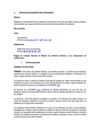 C.

DESPACHO ADUANERO PARA PASAJEROS

Objetivo
Establecer el procedimiento para el despacho aduanero de mercancía que traigan consigo pasajeros
internacionales que ingresen al territorio nacional en diferentes medios de transporte.
Marco jurídico
Leyes
- Ley Aduanera
Artículos 9, 24, 40, 50, 88, 61-VI, 151-III, 176, y 178.
Reglamentos
- Reglamento de la Ley Aduanera
Artículos 80, 81, 89, 93, 94 y 174.
Reglas de Carácter General en Materia de Comercio Exterior y sus resoluciones de
modificación.
1.

Normas generales

NORMAS Y/O POLITICAS:
PRIMERA. Para efecto del presente Manual, se considera pasajero, a la persona que introduzca
mercancía de comercio exterior a su llegada al país proveniente del extranjero o al transitar de la
franja o región fronteriza al resto del territorio nacional.
La mercancía nueva o usada que integra el equipaje del pasajero en viajes internacionales ya sea
residente en el país o en el extranjero, así como, del procedente de la franja o región fronteriza con
destino al territorio nacional, es la señalada en la RCGMCE 3.2.3.
En términos de la RCGMCE 3.2.3., tratándose de bebidas alcohólicas, así como de vino, los
pasajeros mayores de edad podrán introducir hasta 3 litros de bebidas alcohólicas y 6 litros de vino
por pasajero.
La franquicia a que tiene derecho el pasajero, de acuerdo a la mercancía que traiga consigo o al
medio de transporte mediante el cual arribe a territorio nacional, será la que para cada caso, se
establezca en la regla antes mencionada.
Los pasajeros internacionales residentes en el país o en el extranjero, así como, de los pasajeros
procedente de la franja o región fronteriza con destino al territorio nacional, incluyendo los menores
de edad, con excepción de los residentes en la franja o región fronteriza, podrán introducir a territorio
nacional, sin el pago de impuestos, la mercancía que integra su equipaje y la que su valor no exceda
al de la franquicia a que tienen derecho.

 