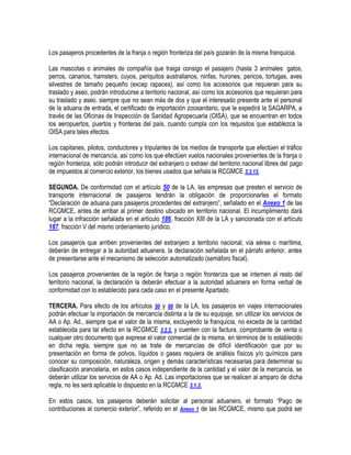Los pasajeros procedentes de la franja o región fronteriza del país gozarán de la misma franquicia.
Las mascotas o animales de compañía que traiga consigo el pasajero (hasta 3 animales: gatos,
perros, canarios, hamsters, cuyos, periquitos australianos, ninfas, hurones, pericos, tortugas, aves
silvestres de tamaño pequeño (excep rapaces), así como los accesorios que requieran para su
traslado y aseo, podrán introducirse a territorio nacional, así como los accesorios que requieran para
su traslado y aseo, siempre que no sean más de dos y que el interesado presente ante el personal
de la aduana de entrada, el certificado de importación zoosanitario, que le expedirá la SAGARPA, a
través de las Oficinas de Inspección de Sanidad Agropecuaria (OISA), que se encuentran en todos
los aeropuertos, puertos y fronteras del país, cuando cumpla con los requisitos que establezca la
OISA para tales efectos.
Los capitanes, pilotos, conductores y tripulantes de los medios de transporte que efectúen el tráfico
internacional de mercancía, así como los que efectúen vuelos nacionales provenientes de la franja o
región fronteriza, sólo podrán introducir del extranjero o extraer del territorio nacional libres del pago
de impuestos al comercio exterior, los bienes usados que señala la RCGMCE 3.3.13.
SEGUNDA. De conformidad con el artículo 50 de la LA, las empresas que presten el servicio de
transporte internacional de pasajeros tendrán la obligación de proporcionarles el formato
“Declaración de aduana para pasajeros procedentes del extranjero”, señalado en el Anexo 1 de las
RCGMCE, antes de arribar al primer destino ubicado en territorio nacional. El incumplimiento dará
lugar a la infracción señalada en el artículo 186, fracción XIII de la LA y sancionada con el artículo
187, fracción V del mismo ordenamiento jurídico.
Los pasajeros que arriben provenientes del extranjero a territorio nacional, vía aérea o marítima,
deberán de entregar a la autoridad aduanera, la declaración señalada en el párrafo anterior, antes
de presentarse ante el mecanismo de selección automatizado (semáforo fiscal).
Los pasajeros provenientes de la región de franja o región fronteriza que se internen al resto del
territorio nacional, la declaración la deberán efectuar a la autoridad aduanera en forma verbal de
conformidad con lo establecido para cada caso en el presente Apartado.
TERCERA. Para efecto de los artículos 50 y 88 de la LA, los pasajeros en viajes internacionales
podrán efectuar la importación de mercancía distinta a la de su equipaje, sin utilizar los servicios de
AA o Ap. Ad., siempre que el valor de la misma, excluyendo la franquicia, no exceda de la cantidad
establecida para tal efecto en la RCGMCE 3.2.2. y cuenten con la factura, comprobante de venta o
cualquier otro documento que exprese el valor comercial de la misma, en términos de lo establecido
en dicha regla, siempre que no se trate de mercancías de difícil identificación que por su
presentación en forma de polvos, líquidos o gases requiera de análisis físicos y/o químicos para
conocer su composición, naturaleza, origen y demás características necesarias para determinar su
clasificación arancelaria, en estos casos independiente de la cantidad y el valor de la mercancía, se
deberán utilizar los servicios de AA o Ap. Ad. Las importaciones que se realicen al amparo de dicha
regla, no les será aplicable lo dispuesto en la RCGMCE 3.1.3.
En estos casos, los pasajeros deberán solicitar al personal aduanero, el formato “Pago de
contribuciones al comercio exterior”, referido en el Anexo 1 de las RCGMCE, mismo que podrá ser

 