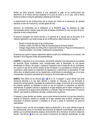 llenado por dicho personal, mediante el cual, efectuarán el pago de las contribuciones que
determinen, en el módulo bancario localizado en el punto de arribo o, en su caso, ante la oficina
donde se localice la máquina registradora instalada para tal efecto.
La determinación de las contribuciones que se causen con motivo de la importación, se calculará
aplicando al valor de la mercancía, una tasa global del 16%.
Asimismo, de conformidad con lo establecido en la RCGMCE 3.2.2., los pasajeros en viajes
internacionales podrán importar hasta seis litros de bebidas alcohólicas y/o vino, así como 50 puros,
aplicando la tasa correspondiente.
El personal encargado del módulo bancario o el personal de la aduana que se encuentre en la
máquina registradora, que reciba el pago de las contribuciones, deberá efectuar lo siguiente:
-

Recibir el importe del pago de las contribuciones.
Certificar o sellar el formato de "Pago de Contribuciones al Comercio Exterior".
Entregar íntegramente al contribuyente el original del Formato de "Pago de Contribuciones al
Comercio Exterior", con el sello o certificación correspondiente.

El personal que opere la máquina registradora deberá cumplir con lo establecido en el numeral 3, del
Apartado F de la Segunda Unidad del presente Manual.
CUARTA. Lo dispuesto en la norma anterior, será también aplicable a las importaciones que realicen
las personas físicas acreditadas como corresponsales para el desempeño de sus labores
periodísticas en México, del equipo y accesorios necesarios para el desarrollo de sus actividades,
aún cuando el valor de los mismos exceda de tres mil dólares o su equivalente en moneda nacional
o extranjera y estén sujetos al cumplimiento de regulaciones y restricciones no arancelarias. En este
último caso, se deberá cumplir con las regulaciones o restricciones no arancelarias que, en su caso,
correspondan a la fracción arancelaria de la mercancía, de conformidad con la TIGIE.
QUINTA. Para efecto de los artículos 50 y 88 de la LA, el pasajero o grupo familiar que porte
mercancía adicional a la que tiene derecho a importar en franquicia, una vez formulada la
declaración correspondiente y liquidadas las contribuciones a pagar, en términos de la norma tercera
del presente Apartado, se trasladará al punto en que se encuentre el mecanismo de selección
automatizado. El pasajero colocará su equipaje en el lugar señalado para el efecto, entregará en su
caso, al personal de la aduana dicha declaración y el formato “Pago de contribuciones al comercio
exterior”, que ostente la certificación del pago y activará dicho mecanismo.
El pasajero o grupo familiar que declare, que no porta mercancía adicional a la que tiene derecho a
importar en franquicia, colocará su equipaje en el lugar señalado para el efecto, entregará dicha
declaración al personal aduanero y procederá en el acto a activar el mecanismo de selección
automatizado
En todos los casos, una vez que el pasajero realice su declaración y, en su caso, efectúe el pago de
las contribuciones, previo a la activación del mecanismo de selección automatizado, podrá optar por
solicitar que la autoridad aduanera practique reconocimiento de la mercancía, tal como lo dispone la
fracción I del Artículo 50 de la LA o por activar el mecanismo de selección automatizado, en este

 