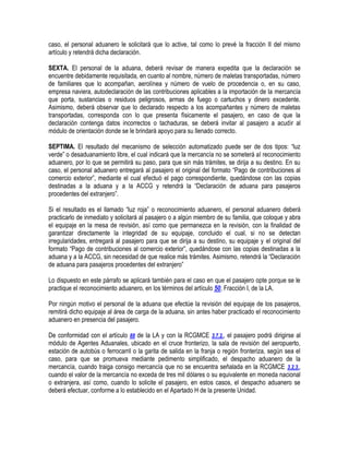 caso, el personal aduanero le solicitará que lo active, tal como lo prevé la fracción II del mismo
artículo y retendrá dicha declaración.
SEXTA. El personal de la aduana, deberá revisar de manera expedita que la declaración se
encuentre debidamente requisitada, en cuanto al nombre, número de maletas transportadas, número
de familiares que lo acompañan, aerolínea y número de vuelo de procedencia o, en su caso,
empresa naviera, autodeclaración de las contribuciones aplicables a la importación de la mercancía
que porta, sustancias o residuos peligrosos, armas de fuego o cartuchos y dinero excedente.
Asimismo, deberá observar que lo declarado respecto a los acompañantes y número de maletas
transportadas, corresponda con lo que presenta físicamente el pasajero, en caso de que la
declaración contenga datos incorrectos o tachaduras, se deberá invitar al pasajero a acudir al
módulo de orientación donde se le brindará apoyo para su llenado correcto.
SEPTIMA. El resultado del mecanismo de selección automatizado puede ser de dos tipos: “luz
verde” o desaduanamiento libre, el cual indicará que la mercancía no se someterá al reconocimiento
aduanero, por lo que se permitirá su paso, para que sin más trámites, se dirija a su destino. En su
caso, el personal aduanero entregará al pasajero el original del formato “Pago de contribuciones al
comercio exterior”, mediante el cual efectuó el pago correspondiente, quedándose con las copias
destinadas a la aduana y a la ACCG y retendrá la “Declaración de aduana para pasajeros
procedentes del extranjero”.
Si el resultado es el llamado “luz roja” o reconocimiento aduanero, el personal aduanero deberá
practicarlo de inmediato y solicitará al pasajero o a algún miembro de su familia, que coloque y abra
el equipaje en la mesa de revisión, así como que permanezca en la revisión, con la finalidad de
garantizar directamente la integridad de su equipaje, concluido el cual, si no se detectan
irregularidades, entregará al pasajero para que se dirija a su destino, su equipaje y el original del
formato “Pago de contribuciones al comercio exterior”, quedándose con las copias destinadas a la
aduana y a la ACCG, sin necesidad de que realice más trámites. Asimismo, retendrá la “Declaración
de aduana para pasajeros procedentes del extranjero”
Lo dispuesto en este párrafo se aplicará también para el caso en que el pasajero opte porque se le
practique el reconocimiento aduanero, en los términos del artículo 50, Fracción I, de la LA.
Por ningún motivo el personal de la aduana que efectúe la revisión del equipaje de los pasajeros,
remitirá dicho equipaje al área de carga de la aduana, sin antes haber practicado el reconocimiento
aduanero en presencia del pasajero.
De conformidad con el artículo 88 de la LA y con la RCGMCE 3.7.2., el pasajero podrá dirigirse al
módulo de Agentes Aduanales, ubicado en el cruce fronterizo, la sala de revisión del aeropuerto,
estación de autobús o ferrocarril o la garita de salida en la franja o región fronteriza, según sea el
caso, para que se promueva mediante pedimento simplificado, el despacho aduanero de la
mercancía, cuando traiga consigo mercancía que no se encuentra señalada en la RCGMCE 3.2.3.,
cuando el valor de la mercancía no exceda de tres mil dólares o su equivalente en moneda nacional
o extranjera, así como, cuando lo solicite el pasajero, en estos casos, el despacho aduanero se
deberá efectuar, conforme a lo establecido en el Apartado H de la presente Unidad.

 