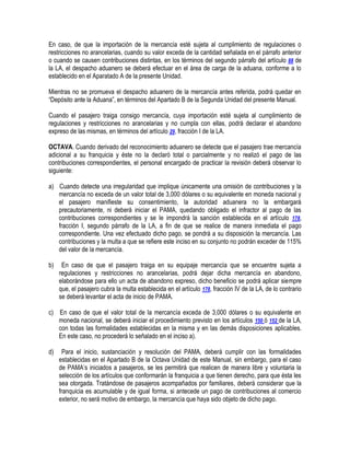 En caso, de que la importación de la mercancía esté sujeta al cumplimiento de regulaciones o
restricciones no arancelarias, cuando su valor exceda de la cantidad señalada en el párrafo anterior
o cuando se causen contribuciones distintas, en los términos del segundo párrafo del artículo 88 de
la LA, el despacho aduanero se deberá efectuar en el área de carga de la aduana, conforme a lo
establecido en el Aparatado A de la presente Unidad.
Mientras no se promueva el despacho aduanero de la mercancía antes referida, podrá quedar en
“Depósito ante la Aduana”, en términos del Apartado B de la Segunda Unidad del presente Manual.
Cuando el pasajero traiga consigo mercancía, cuya importación esté sujeta al cumplimiento de
regulaciones y restricciones no arancelarias y no cumpla con ellas, podrá declarar el abandono
expreso de las mismas, en términos del artículo 29, fracción I de la LA.
OCTAVA. Cuando derivado del reconocimiento aduanero se detecte que el pasajero trae mercancía
adicional a su franquicia y éste no la declaró total o parcialmente y no realizó el pago de las
contribuciones correspondientes, el personal encargado de practicar la revisión deberá observar lo
siguiente:
a) Cuando detecte una irregularidad que implique únicamente una omisión de contribuciones y la
mercancía no exceda de un valor total de 3,000 dólares o su equivalente en moneda nacional y
el pasajero manifieste su consentimiento, la autoridad aduanera no la embargará
precautoriamente, ni deberá iniciar el PAMA, quedando obligado el infractor al pago de las
contribuciones correspondientes y se le impondrá la sanción establecida en el artículo 178,
fracción I, segundo párrafo de la LA, a fin de que se realice de manera inmediata el pago
correspondiente. Una vez efectuado dicho pago, se pondrá a su disposición la mercancía. Las
contribuciones y la multa a que se refiere este inciso en su conjunto no podrán exceder de 115%
del valor de la mercancía.
b)

En caso de que el pasajero traiga en su equipaje mercancía que se encuentre sujeta a
regulaciones y restricciones no arancelarias, podrá dejar dicha mercancía en abandono,
elaborándose para ello un acta de abandono expreso, dicho beneficio se podrá aplicar siempre
que, el pasajero cubra la multa establecida en el artículo 178, fracción IV de la LA, de lo contrario
se deberá levantar el acta de inicio de PAMA.

c) En caso de que el valor total de la mercancía exceda de 3,000 dólares o su equivalente en
moneda nacional, se deberá iniciar el procedimiento previsto en los artículos 150 ó 152 de la LA,
con todas las formalidades establecidas en la misma y en las demás disposiciones aplicables.
En este caso, no procederá lo señalado en el inciso a).
d)

Para el inicio, sustanciación y resolución del PAMA, deberá cumplir con las formalidades
establecidas en el Apartado B de la Octava Unidad de este Manual, sin embargo, para el caso
de PAMA‟s iniciados a pasajeros, se les permitirá que realicen de manera libre y voluntaria la
selección de los artículos que conformarán la franquicia a que tienen derecho, para que ésta les
sea otorgada. Tratándose de pasajeros acompañados por familiares, deberá considerar que la
franquicia es acumulable y de igual forma, si antecede un pago de contribuciones al comercio
exterior, no será motivo de embargo, la mercancía que haya sido objeto de dicho pago.

 