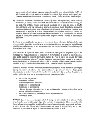 La mercancía seleccionada por el pasajero, deberá describirla en el acta de inicio del PAMA y el
jefe de salas, del punto de revisión o la autoridad competente de la aduana, según sea el caso,
deberá supervisar que efectivamente corresponda a la selección física realizada por el pasajero.
e) Dictaminará la clasificación arancelaria, cotización y avalúo, las regulaciones y restricciones no
arancelarias, si aplican, emitirá el resultado de valor en aduana y el total de contribuciones y, en
su caso, CC omitidas, mismas que deberá asentarlas en el acta de inicio de PAMA
correspondiente. Una vez efectuado lo anterior, la mercancía objeto de embargo precautorio
deberá conducirse al recinto fiscal o fiscalizado, dónde deberá ser plastificada o sellada para
salvaguardar su seguridad y le serán colocados sellos de seguridad, que podrán consistir en
etiquetas colocadas estratégicamente, que cuenten con el sello de la subadministración, la firma
del jefe de sala o punto de revisión que realice la diligencia y fecha y número de identificación
del PAMA.
Conforme a las posibilidades del caso, se recomienda tomar fotografías de los artículos que
comprenden las franquicias otorgadas y de la mercancía embargada; así como, de las maletas ya
plastificadas o selladas que a su vez las contenga, para efectos de constancia documental integrada
al acta de inicio del PAMA.
Para los efectos de la presente norma, en los casos en que el pasajero esté obligado al pago de las
multas por las irregularidades que se presenten en el momento de la revisión de las mercancías,
éste podrá efectuarse mediante Formulario Múltiple de Pago a través de servicio de “Pago
Electrónico Centralizado Aduanero”, cuando el pasajero pretenda efectuar el pago de la multa en
ventanilla bancaria y se trate de un día u hora inhábil en el que los módulos bancarios se encuentren
cerrados, el pago correspondiente deberá efectuarse a través de máquina registradora.
Cuando la autoridad aduanera detecte alguna irregularidad respecto de las mercancías que traigan
consigo los pasajeros, la aduana y las secciones aduaneras que atiendan el ingreso de pasajeros
internacionales a territorio nacional, deberán llevar un control a través de un libro de gobierno o
registro electrónico, en el que se registre como mínimo los siguientes datos:
-

Fecha de la irregularidad.
Nombre del pasajero.
Número de pasaporte, en su caso.
Descripción de la irregularidad.
Descripción de la mercancía.
Número del parte informativo, con el que se haya dado a conocer al área legal de la
aduana, la irregularidad detectada.
Fecha en que se turnó la irregularidad al área legal de la aduana.
Nombre del revisor.

NOVENA. Cuando el personal que para tal efecto designe el administrador de la aduana detecte
irregularidades en la revisión que practique a los equipajes de los pasajeros, deberá inmediatamente
hacer del conocimiento de dicha situación, al personal del área de operación aduanera de la aduana,
a efecto de que éstos últimos sean los responsables de revisar la irregularidad y, en su caso,
determinar si procede iniciar alguno de los procedimientos previstos en la LA.

 