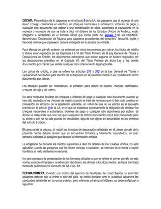 DECIMA. Para efectos de lo dispuesto en el artículo 9 de la LA, los pasajeros que al ingresar al país
lleven consigo cantidades en efectivo, en cheques nacionales o extranjeros, órdenes de pago o
cualquier otro documento por cobrar o una combinación de ellos, superiores al equivalente en la
moneda o monedas de que se trate a diez mil dólares de los Estados Unidos de América, están
obligados a declararlas en el formato oficial que forma parte del Anexo 1 de las RCGMCE,
denominado “Declaración de Aduana para pasajeros procedentes del extranjero” (español, inglés y
francés), misma que el pasajero deberá entregarla en la aduana de entrada.
Para efectos del párrafo anterior, se entiende por otros documentos por cobrar, los títulos de crédito
o títulos valor regulados en los Capítulos I a VI del Título Primero de la Ley General de Títulos y
Operaciones de Crédito; los documentos extranjeros que deban pagarse en México regulados por
las disposiciones previstas en el Capítulo VII, del Título Primero de dicha Ley y los demás
documentos por cobrar que señale cualquier otro ordenamiento legal aplicable.
Las cartas de crédito, a que se refiere los artículos 311 y 312 de la Ley General de Títulos y
Operaciones de Crédito, para efectos de lo dispuesto en la presente norma no se considerarán como
documentos por cobrar.
Los cheques pueden ser nominativos, al portador, para abono en cuenta, cheques certificados,
cheques de caja y de viajero.
No será necesario declarar los cheques y órdenes de pago o cualquier otro documento cuando ya
han sido cobrados o los cheques de viajero cuando se trate de remesas que no han sido puestas en
circulación en términos de la legislación aplicable, en virtud de que no se ubican en el supuesto
previsto en el artículo 9 de la LA, en el que se establece expresamente la obligación de declarar los
cheques nacionales o extranjeros, órdenes de pago o cualquier otro documento por cobrar, de
donde se desprende que una vez que cualquiera de dichos documentos haya sido presentado para
su cobro o aún no ha sido puesto en circulación, deja de ser objeto de declaración en los términos
del artículo 9 citado.
El personal de la aduana, al recibir los formatos de declaración señalados en el primer párrafo de la
presente norma deberá revisar que se encuentren firmados y totalmente requisitados, en caso
contrario solicitará al pasajero que declare la información omitida.
La obligación de declarar los montos superiores a diez mil dólares de los Estados Unidos, no será
aplicable cuando las personas que los lleven consigo o trasladen, se internan de la franja o región
fronteriza al resto del territorio nacional.
No será necesaria la presentación de los formatos oficiales a que se refiere el primer párrafo de esta
norma, cuando el ingreso o la extracción del dinero, las divisas o los documentos, se haya tramitado
mediante pedimento por conducto de AA o Ap. Ad.
DECIMAPRIMERA. Cuando con motivo del ejercicio de facultades de comprobación, la autoridad
aduanera detecte que al entrar o salir del país, se omitió declarar ante la autoridad aduanera las
cantidades señaladas en la norma anterior, pero inferiores a treinta mil dólares, se deberá efectuar lo
siguiente:

 