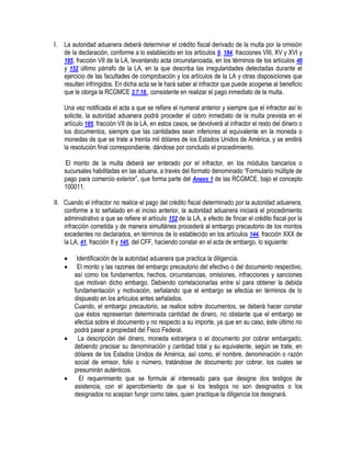I.

La autoridad aduanera deberá determinar el crédito fiscal derivado de la multa por la omisión
de la declaración, conforme a lo establecido en los artículos 9, 184, fracciones VIII, XV y XVI y
185, fracción VII de la LA, levantando acta circunstanciada, en los términos de los artículos 46
y 152 último párrafo de la LA, en la que describa las irregularidades detectadas durante el
ejercicio de las facultades de comprobación y los artículos de la LA y otras disposiciones que
resulten infringidos. En dicha acta se le hará saber al infractor que puede acogerse al beneficio
que le otorga la RCGMCE 3.7.18., consistente en realizar el pago inmediato de la multa.
Una vez notificada el acta a que se refiere el numeral anterior y siempre que el infractor así lo
solicite, la autoridad aduanera podrá proceder al cobro inmediato de la multa prevista en el
artículo 185, fracción VII de la LA, en estos casos, se devolverá al infractor el resto del dinero o
los documentos, siempre que las cantidades sean inferiores al equivalente en la moneda o
monedas de que se trate a treinta mil dólares de los Estados Unidos de América, y se emitirá
la resolución final correspondiente, dándose por concluido el procedimiento.
El monto de la multa deberá ser enterado por el infractor, en los módulos bancarios o
sucursales habilitadas en las aduana, a través del formato denominado “Formulario múltiple de
pago para comercio exterior”, que forma parte del Anexo 1 de las RCGMCE, bajo el concepto
100011.

II. Cuando el infractor no realice el pago del crédito fiscal determinado por la autoridad aduanera,
conforme a lo señalado en el inciso anterior, la autoridad aduanera iniciará el procedimiento
administrativo a que se refiere el artículo 152 de la LA, a efecto de fincar el crédito fiscal por la
infracción cometida y de manera simultánea procederá al embargo precautorio de los montos
excedentes no declarados, en términos de lo establecido en los artículos 144, fracción XXX de
la LA, 41, fracción II y 145, del CFF, haciendo constar en el acta de embargo, lo siguiente:







Identificación de la autoridad aduanera que practica la diligencia.
El monto y las razones del embargo precautorio del efectivo o del documento respectivo,
así como los fundamentos, hechos, circunstancias, omisiones, infracciones y sanciones
que motivan dicho embargo. Debiendo correlacionarlas entre sí para obtener la debida
fundamentación y motivación, señalando que el embargo se efectúa en términos de lo
dispuesto en los artículos antes señalados.
Cuando, el embargo precautorio, se realice sobre documentos, se deberá hacer constar
que éstos representan determinada cantidad de dinero, no obstante que el embargo se
efectúa sobre el documento y no respecto a su importe, ya que en su caso, éste último no
podrá pasar a propiedad del Fisco Federal.
La descripción del dinero, moneda extranjera o el documento por cobrar embargado,
debiendo precisar su denominación y cantidad total y su equivalente, según se trate, en
dólares de los Estados Unidos de América, así como, el nombre, denominación o razón
social de emisor, folio o número, tratándose de documento por cobrar, los cuales se
presumirán auténticos.
El requerimiento que se formule al interesado para que designe dos testigos de
asistencia, con el apercibimiento de que si los testigos no son designados o los
designados no aceptan fungir como tales, quien practique la diligencia los designará.

 