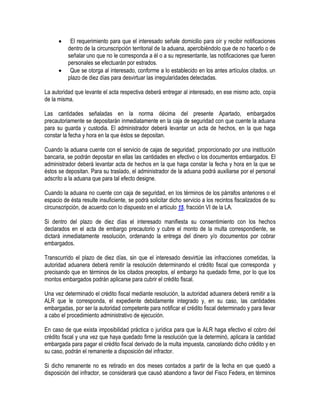 



El requerimiento para que el interesado señale domicilio para oír y recibir notificaciones
dentro de la circunscripción territorial de la aduana, apercibiéndolo que de no hacerlo o de
señalar uno que no le corresponda a él o a su representante, las notificaciones que fueren
personales se efectuarán por estrados.
Que se otorga al interesado, conforme a lo establecido en los antes artículos citados. un
plazo de diez días para desvirtuar las irregularidades detectadas.

La autoridad que levante el acta respectiva deberá entregar al interesado, en ese mismo acto, copia
de la misma.
Las cantidades señaladas en la norma décima del presente Apartado, embargados
precautoriamente se depositarán inmediatamente en la caja de seguridad con que cuente la aduana
para su guarda y custodia. El administrador deberá levantar un acta de hechos, en la que haga
constar la fecha y hora en la que éstos se depositan.
Cuando la aduana cuente con el servicio de cajas de seguridad, proporcionado por una institución
bancaria, se podrán depositar en ellas las cantidades en efectivo o los documentos embargados. El
administrador deberá levantar acta de hechos en la que haga constar la fecha y hora en la que se
éstos se depositan. Para su traslado, el administrador de la aduana podrá auxiliarse por el personal
adscrito a la aduana que para tal efecto designe.
Cuando la aduana no cuente con caja de seguridad, en los términos de los párrafos anteriores o el
espacio de ésta resulte insuficiente, se podrá solicitar dicho servicio a los recintos fiscalizados de su
circunscripción, de acuerdo con lo dispuesto en el artículo 15, fracción VI de la LA.
Si dentro del plazo de diez días el interesado manifiesta su consentimiento con los hechos
declarados en el acta de embargo precautorio y cubre el monto de la multa correspondiente, se
dictará inmediatamente resolución, ordenando la entrega del dinero y/o documentos por cobrar
embargados.
Transcurrido el plazo de diez días, sin que el interesado desvirtúe las infracciones cometidas, la
autoridad aduanera deberá remitir la resolución determinando el crédito fiscal que corresponda y
precisando que en términos de los citados preceptos, el embargo ha quedado firme, por lo que los
montos embargados podrán aplicarse para cubrir el crédito fiscal.
Una vez determinado el crédito fiscal mediante resolución, la autoridad aduanera deberá remitir a la
ALR que le corresponda, el expediente debidamente integrado y, en su caso, las cantidades
embargadas, por ser la autoridad competente para notificar el crédito fiscal determinado y para llevar
a cabo el procedimiento administrativo de ejecución.
En caso de que exista imposibilidad práctica o jurídica para que la ALR haga efectivo el cobro del
crédito fiscal y una vez que haya quedado firme la resolución que la determinó, aplicara la cantidad
embargada para pagar el crédito fiscal derivado de la multa impuesta, cancelando dicho crédito y en
su caso, podrán el remanente a disposición del infractor.
Si dicho remanente no es retirado en dos meses contados a partir de la fecha en que quedó a
disposición del infractor, se considerará que causó abandono a favor del Fisco Federa, en términos

 