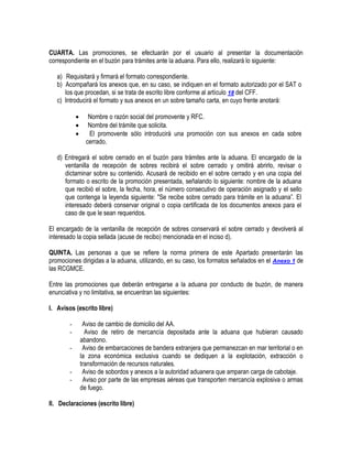 CUARTA. Las promociones, se efectuarán por el usuario al presentar la documentación
correspondiente en el buzón para trámites ante la aduana. Para ello, realizará lo siguiente:
a) Requisitará y firmará el formato correspondiente.
b) Acompañará los anexos que, en su caso, se indiquen en el formato autorizado por el SAT o
los que procedan, si se trata de escrito libre conforme al artículo 18 del CFF.
c) Introducirá el formato y sus anexos en un sobre tamaño carta, en cuyo frente anotará:




Nombre o razón social del promovente y RFC.
Nombre del trámite que solicita.
El promovente sólo introducirá una promoción con sus anexos en cada sobre
cerrado.

d) Entregará el sobre cerrado en el buzón para trámites ante la aduana. El encargado de la
ventanilla de recepción de sobres recibirá el sobre cerrado y omitirá abrirlo, revisar o
dictaminar sobre su contenido. Acusará de recibido en el sobre cerrado y en una copia del
formato o escrito de la promoción presentada, señalando lo siguiente: nombre de la aduana
que recibió el sobre, la fecha, hora, el número consecutivo de operación asignado y el sello
que contenga la leyenda siguiente: "Se recibe sobre cerrado para trámite en la aduana”. El
interesado deberá conservar original o copia certificada de los documentos anexos para el
caso de que le sean requeridos.
El encargado de la ventanilla de recepción de sobres conservará el sobre cerrado y devolverá al
interesado la copia sellada (acuse de recibo) mencionada en el inciso d).
QUINTA. Las personas a que se refiere la norma primera de este Apartado presentarán las
promociones dirigidas a la aduana, utilizando, en su caso, los formatos señalados en el Anexo 1 de
las RCGMCE.
Entre las promociones que deberán entregarse a la aduana por conducto de buzón, de manera
enunciativa y no limitativa, se encuentran las siguientes:
I. Avisos (escrito libre)
-

-

Aviso de cambio de domicilio del AA.
Aviso de retiro de mercancía depositada ante la aduana que hubieran causado
abandono.
Aviso de embarcaciones de bandera extranjera que permanezcan en mar territorial o en
la zona económica exclusiva cuando se dediquen a la explotación, extracción o
transformación de recursos naturales.
Aviso de sobordos y anexos a la autoridad aduanera que amparan carga de cabotaje.
Aviso por parte de las empresas aéreas que transporten mercancía explosiva o armas
de fuego.

II. Declaraciones (escrito libre)

 