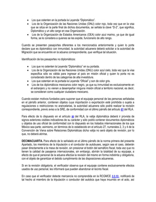 


Los que ostenten en la portada la Leyenda “Diplomático”.
Los de la Organización de las Naciones Unidas (ONU) color rojo, toda vez que en la visa
que se sitúa en la parte final de dichos documentos, se señala la clave “D-2”, que significa,
Diplomático y un alto cargo en esa Organización.
 Los de la Organización de Estados Americanos (OEA) color azul marino, ya que de igual
forma, se le considera a quienes se les expide, funcionario de alto rango.
Cuando se presenten pasaportes diferentes a los mencionados anteriormente y quien lo porte
declare que es diplomático con inmunidad, la autoridad aduanera deberá solicitar a la autoridad de
Migración que se encuentre en la aduana correspondiente, que verifique tal situación.
Identificación de los pasaportes no diplomáticos:



Los que no ostenten la Leyenda “Diplomático” en su portada.
Los de la Organización de las Naciones Unidas (ONU) color azul cielo, toda vez que la visa
especifica sólo es válida para ingresar al país en misión oficial y quien lo porta no es
considerado dentro de las categorías de alta investidura.
 Los que ostentan en la portada la Leyenda “Oficial” y son de color gris.
 Los de los diplomáticos mexicanos color negro, ya que su inmunidad es exclusivamente en
el extranjero y no vienen a desempeñar ninguna misión oficial a territorio nacional, es decir,
se consideran como cualquier ciudadano mexicano.
Cuando existan motivos fundados para suponer que el equipaje personal de las personas señaladas
en el párrafo anterior, contienen objetos cuya importación o exportación esté prohibida o sujeta a
regulaciones o restricciones no arancelarias, la autoridad aduanera sólo podrá realizar la revisión
correspondiente, previo aviso a la SRE, de conformidad con el último párrafo del artículo 81 del RLA.
Para efecto de lo dispuesto en el artículo 80 del RLA, la valija diplomática deberá ir provista de
signos exteriores visibles indicadores de su carácter y sólo podrá contener documentos diplomáticos
u objetos de uso oficial de conformidad con lo dispuesto en los tratados internacionales de los que
México sea parte; asimismo, en términos de lo establecido en el artículo 27, numerales 2, 3 y 4 de la
Convención de Viena sobre Relaciones Diplomáticas dicha valija no será objeto de revisión, por lo
que, no deberá abrirse.
DECIMACUARTA. Para efecto de lo señalado en el último párrafo de la norma primera del presente
Apartado, los miembros de la tripulación o el conductor de autobuses, según sea el caso, deberán
pasar directamente a la mesa de revisión, sin presionar el botón del semáforo fiscal, toda vez que no
tienen la calidad de pasajeros internacionales, sin embargo, abrirán la totalidad de su equipaje, a
efecto de que el personal de la aduana efectúe la revisión del mismo en forma indistinta y obligatoria,
con el objeto de garantizar el debido cumplimiento de las disposiciones aduaneras.
Si en la revisión obligatoria, el verificador observa que el equipaje contiene exclusivamente efectos
usados de uso personal, les informará que pueden abandonar el recinto fiscal.
En caso que el verificador detecte mercancía no comprendida en la RCGMCE 3.3.13., notificará de
tal hecho al miembro de la tripulación o conductor del autobús que haya incurrido en el acto, así

 