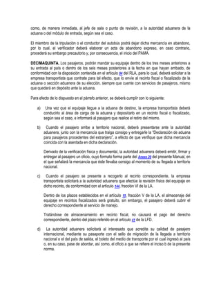 como, de manera inmediata, al jefe de sala o punto de revisión, a la autoridad aduanera de la
aduana o del módulo de entrada, según sea el caso.
El miembro de la tripulación o el conductor del autobús podrá dejar dicha mercancía en abandono,
por lo cual, el verificador deberá elaborar un acta de abandono expreso, en caso contrario,
procederá su embargo precautorio y, por consecuencia, el inicio del PAMA.
DECIMAQUINTA. Los pasajeros, podrán mandar su equipaje dentro de los tres meses anteriores a
su entrada al país o dentro de los seis meses posteriores a la fecha en que hayan arribado, de
conformidad con la disposición contenida en el artículo 94 del RLA, para lo cual, deberá solicitar a la
empresa transportista que contrate para tal efecto, que lo envíe al recinto fiscal o fiscalizado de la
aduana o sección aduanera de su elección, siempre que cuente con servicios de pasajeros, mismo
que quedará en depósito ante la aduana.
Para efecto de lo dispuesto en el párrafo anterior, se deberá cumplir con lo siguiente:
a)

Una vez que el equipaje llegue a la aduana de destino, la empresa transportista deberá
conducirlo al área de carga de la aduana y depositarlo en un recinto fiscal o fiscalizado,
según sea el caso, e informará al pasajero que realice el retiro del mismo.

b)

Cuando el pasajero arribe a territorio nacional, deberá presentarse ante la autoridad
aduanera, junto con la mercancía que traiga consigo y entregarle la “Declaración de aduana
para pasajeros procedentes del extranjero”, a efecto de que verifique que dicha mercancía
coincida con la asentada en dicha declaración.
Derivado de la verificación física y documental, la autoridad aduanera deberá emitir, firmar y
entregar al pasajero un oficio, cuyo formato forma parte del Anexo 20 del presente Manual, en
el que señalará la mercancía que éste llevaba consigo al momento de su llegada a territorio
nacional.

c)

Cuando el pasajero se presente a recogerlo al recinto correspondiente, la empresa
transportista solicitará a la autoridad aduanera que efectúe la revisión física del equipaje en
dicho recinto, de conformidad con el artículo 144, fracción VI de la LA.
Dentro de los plazos establecidos en el artículo 15, fracción V de la LA, el almacenaje del
equipaje en recintos fiscalizados será gratuito, sin embargo, el pasajero deberá cubrir el
derecho correspondiente al servicio de manejo.
Tratándose de almacenamiento en recinto fiscal, no causará el pago del derecho
correspondiente, dentro del plazo referido en el artículo 41 de la LFD.

d)

La autoridad aduanera solicitará al interesado que acredite su calidad de pasajero
internacional, mediante su pasaporte con el sello de migración de la llegada a territorio
nacional o el del país de salida, el boleto del medio de transporte por el cual ingresó al país
o, en su caso, pase de abordar, así como, el oficio a que se refiere el inciso b de la presente
norma.

 