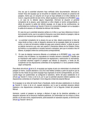 Una vez que la autoridad aduanera haya verificado dicha documentación, efectuará la
revisión física del equipaje que se encuentra en depósito ante la aduana en presencia del
pasajero, mismo que, en conjunto con el que se haya señalado en el oficio referido en el
inciso b, segundo párrafo de esta norma, deberá ajustarse al señalado en la RCGMCE 3.2.3.
y, en caso de no detectar alguna irregularidad, informará tal situación al personal
competente de la aduana, quien elaborará un oficio dirigido al recinto correspondiente, a
efecto de soportar la salida del referido equipaje, sin el pago de las contribuciones, de
conformidad con el artículo 61, fracción VI de la LA y conducirá al pasajero con su equipaje a
la salida de la aduana, sin necesidad de efectuar más trámites.
En caso de que la autoridad aduanera señale en el oficio a que hace referencia el inciso b
de la presente norma, que no se aplicó la franquicia a que tiene derecho el pasajero, ésta se
aplicará a la mercancía que contenga el equipaje en cuestión.
e)

La autoridad competente de la aduana de que se trate, deberá proporcionar al área de
carga donde se lleve a cabo el despacho aduanero de los equipajes objeto de la presente
norma, un tanto de formularios múltiple de pago para comercio exterior, a efecto de que si
se detecta mercancía cuyo valor sea superior a trescientos dólares de los Estados Unidos
de América o su equivalente en moneda nacional o extranjera, pero que no exceda a tres mil
dólares, el pasajero entere las contribuciones correspondientes.

f)

En caso de detectar mercancía diferente a la señalada en la RCGMCE 3.2.3., cuyo valor
exceda a tres mil dólares o su equivalente en moneda nacional o extranjera, o aquélla que
su importación esté sujeta al cumplimiento de regulaciones y restricciones no arancelarias,
la autoridad aduanera sugerirá al pasajero que efectúe su despacho, a través de AA,
cumpliendo con las disposiciones contenidas en los Apartados A o I de la presente Unidad,
según corresponda.

Para efecto del artículo 29 de la LA, el equipaje que ingrese al país con anterioridad a la entrada del
pasajero al mismo, causará abandono a los cinco días hábiles contados a partir de aquél en que se
cumplan los tres meses de que dicho equipaje haya ingresado al recinto correspondiente, así como,
cuando llegue con posterioridad, se configurará el abandono, dentro del plazo establecido en el
artículo 29, fracción II, inciso c) de la LA, por lo que la autoridad aduanera deberá sujetarse a las
disposiciones contenidas en el Apartado C de la Segunda Unidad del presente Manual.
Si el equipaje no se retira del recinto fiscal o fiscalizado, dentro del plazo establecido en el artículo
29, fracción II, inciso c) de la LA, causará abandono, por lo que la autoridad aduanera deberá
sujetarse a las disposiciones contenidas en el Apartado C de la Segunda Unidad del presente
Manual.
Asimismo, cuando el pasajero se oponga a efectuar el pago de los derechos aplicables o el
despacho aduanero de la mercancía mediante pedimento, de conformidad con los incisos a) último
párrafo o e) de esta norma, respectivamente, podrá declararlo en abandono expreso, en términos del
artículo 29, fracción I del la LA.

 