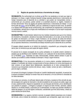 2.

Registro de aparatos electrónicos o herramientas de trabajo

DECIMASEXTA. De conformidad con el artículo 93 del RLA, los residentes en el país que viajen al
extranjero o la franja o región fronteriza llevando consigo aparatos electrónicos e instrumentos de
trabajo necesarios para el desarrollo de su actividad y que puedan ser transportados normal y
comúnmente por una persona, podrán solicitar a la autoridad aduanera su registro, mediante el
formato denominado “Aviso de registro de aparatos electrónicos e instrumentos de trabajo”, el cual
forma parte del Anexo 1 de las RCGMCE, para que, exhibiendo el original de dicho aviso, se admitan
a su regreso libres del pago de las contribuciones y del cumplimiento de regulaciones y restricciones
no arancelarias, siempre que no hayan sido modificados en el extranjero ni se les hayan incorporado
insumos nuevos o usados.
DECIMASEPTIMA. El administrador deberá tomar las medidas necesarias para que en los módulos
de orientación y recaudación, ubicados en las salas internacionales o, en su caso, en las oficinas de
las garitas de internación a la franja o región fronteriza o en las aduanas de salida del territorio
nacional, se encuentren señalamientos que indiquen a los pasajeros que deberán realizar el registro
de sus aparatos electrónicos o herramientas de trabajo necesarios para el desarrollo de su actividad.
El pasajero deberá presentar en el módulo de orientación y recaudación que corresponda, según
sea el caso, la mercancía que será sujeta del registro referido.
El personal de la aduana encargado de los puntos señalados en el párrafo anterior solicitará al
pasajero que se identifique como residente mexicano, con cualquiera de los documentos señalados
en la RCGMCE 1.1.11., tratándose de salas internacionales, también deberá solicitar el pase de
abordar que acredite su salida inmediata al extranjero o franja o región fronteriza.
DECIMAOCTAVA. Si los documentos señalados en la norma anterior, acreditan debidamente al
pasajero, el verificador del módulo le proporcionará el formato referido en la norma decimasexta de
este numeral, el cual deberá llenar debidamente, describiendo en el rubro correspondiente, la
mercancía que transportará (nombre del artículo, marca, modelo, número de serie o identificación,
país de origen y cantidad).
Al momento de entregar el pasajero el formato en cuestión debidamente requisitado, el personal de
la aduana procederá a efectuar la revisión física de la mercancía, a fin de confirmar la veracidad de
los datos asentados.
Si los datos son correctos, el verificador deberá sellar el formato y recabará la firma del jefe de sala,
del encargado de la garita de internación o del jefe de plataforma de la aduana de salida, según sea
el caso; posteriormente, integrará el expediente con una fotocopia del formato y de la identificación
que presenta el pasajero, y entregará al pasajero el original de dicho formato, asimismo, deberá
asentar en una libreta foliada y autorizada por el administrador, los datos que permitan identificar la
salida del pasajero y el uso del registro consecutivo, solicitándole que firme dicha libreta, a efecto de
poder retirarla del recinto fiscal.
DECIMANOVENA. A su regreso a territorio nacional, el pasajero deberá presentarse con el original
del formato, ante el módulo de orientación y recaudación que corresponda, según sea el caso, en

 