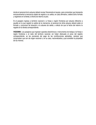 donde el personal de la aduana deberá revisar físicamente el equipo, para comprobar que transporta
exclusivamente la mercancía objeto de registro a su salida, en caso afirmativo, sellará dicho formato
y registrará en la libreta, la fecha de retorno al país.
Si el pasajero ingresa a territorio nacional o a franja o región fronteriza por aduana diferente a
aquélla en la que registró la salida de la mercancía, el personal de dicha aduana deberá sellar el
formato y comunicar tal situación a la aduana de salida, a efecto de que la fecha del retorno la
registre en la libreta correspondiente.
VIGESIMA. Los pasajeros que ingresen aparatos electrónicos o instrumentos de trabajo a la franja o
región fronteriza o al resto del territorio nacional, sin haber efectuado el aviso del registro
correspondiente, se les exonerará del pago de las contribuciones aplicables, siempre que
comprueben que son de origen nacional o, en su caso, nacionalizados y que acrediten la propiedad
de los mismos.

 