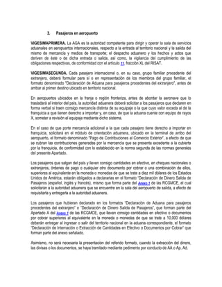 3.

Pasajeros en aeropuerto

VIGESIMAPRIMERA. La AGA es la autoridad competente para dirigir y operar la sala de servicios
aduanales en aeropuertos internacionales, respecto a la entrada al territorio nacional y la salida del
mismo de mercancía y medios de transporte; el despacho aduanero y los hechos y actos que
deriven de éste o de dicha entrada o salida, así como, la vigilancia del cumplimiento de las
obligaciones respectivas, de conformidad con el artículo 11, fracción XL del RISAT.
VIGESIMASEGUNDA. Cada pasajero internacional o, en su caso, grupo familiar procedente del
extranjero, deberá formular para sí o en representación de los miembros del grupo familiar, el
formato denominado "Declaración de Aduana para pasajeros procedentes del extranjero", antes de
arribar al primer destino ubicado en territorio nacional.
En aeropuertos ubicados en la franja o región fronteriza, antes de abordar la aeronave que lo
trasladará al interior del país, la autoridad aduanera deberá solicitar a los pasajeros que declaren en
forma verbal si traen consigo mercancía distinta de su equipaje o la que cuyo valor exceda al de la
franquicia a que tienen derecho a importar y, en caso, de que la aduana cuente con equipo de rayos
X, someter a revisión el equipaje mediante dicho sistema.
En el caso de que porte mercancía adicional a la que cada pasajero tiene derecho a importar en
franquicia, solicitará en el módulo de orientación aduanera, ubicado en la terminal de arribo del
aeropuerto, el formato denominado "Pago de Contribuciones al Comercio Exterior”, a efecto de que
se cubran las contribuciones generadas por la mercancía que se presenta excedente a la cubierta
por la franquicia, de conformidad con lo establecido en la norma segunda de las normas generales
del presente Apartado.
Los pasajeros que salgan del país y lleven consigo cantidades en efectivo, en cheques nacionales o
extranjeros, órdenes de pago o cualquier otro documento por cobrar o una combinación de ellos,
superiores al equivalente en la moneda o monedas de que se trate a diez mil dólares de los Estados
Unidos de América, estarán obligados a declararlas en el formato “Declaración de Dinero Salida de
Pasajeros (español, inglés y francés), mismo que forma parte del Anexo 1 de las RCGMCE, el cual
solicitarán a la autoridad aduanera que se encuentre en la sala del aeropuerto de salida, a efecto de
requisitarla y entregarla a la autoridad aduanera.
Los pasajeros que hubieran declarado en los formatos “Declaración de Aduana para pasajeros
procedentes del extranjero” o “Declaración de Dinero Salida de Pasajeros”, que forman parte del
Apartado A del Anexo 1 de las RCGMCE, que llevan consigo cantidades en efectivo o documentos
por cobrar superiores al equivalente en la moneda o monedas de que se trate a 10,000 dólares
deberán entregar al ingresar o salir del territorio nacional en la aduana correspondiente, el formato
“Declaración de Internación o Extracción de Cantidades en Efectivo o Documentos por Cobrar” que
forman parte del anexo señalado.
Asimismo, no será necesaria la presentación del referido formato, cuando la extracción del dinero,
las divisas o los documentos, se haya tramitado mediante pedimento por conducto de AA o Ap. Ad.

 