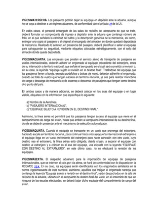 VIGESIMATERCERA. Los pasajeros podrán dejar su equipaje en depósito ante la aduana, aunque
no se vaya a destinar a un régimen aduanero, de conformidad con el artículo 24 de la LA.
En estos casos, el personal encargado de las salas de revisión del aeropuerto de que se trate,
deberá formular un comprobante de ingreso a depósito ante la aduana que contenga número de
folio, en el que señalará la cantidad de bultos y la descripción genérica de la mercancía, así como,
entregar una copia al pasajero y el original al encargado del almacén en donde quedará depositada
la mercancía. Realizado lo anterior, en presencia del pasajero, deberá plastificar o sellar el equipaje
para salvaguardar su seguridad, mediante etiquetas colocadas estratégicamente, con el sello del
almacén donde quede depositada.
VIGESIMACUARTA. Las empresas que presten el servicio aéreo de transporte de pasajeros en
vuelos internacionales, deberán adherir un engomado al equipaje procedente del extranjero, antes
de su internación a territorio nacional, que señale el aeropuerto en el cual será sometido a revisión o,
en su caso, la leyenda “equipaje sujeto a revisión en el destino final”. Tratándose del equipaje que
los pasajeros lleven a bordo, excepto portafolios o bolsas de mano, deberán adherirle el engomado,
cuando se trate de vuelos que tengan escalas en territorio nacional, ya sea para realizar maniobras
de carga o descarga de mercancía o de ascenso o descenso de pasajeros que tengan como destino
otro punto del país.
En ambos casos y de manera adicional, se deberá colocar en las asas del equipaje o en lugar
visible, etiquetas con la información que especifique lo siguiente:
a) Nombre de la Aerolínea.
b) "PASAJERO INTERNACIONAL".
c) "EQUIPAJE SUJETO A REVISION EN EL DESTINO FINAL".
Asimismo, la línea aérea no permitirá que los pasajeros tengan acceso al equipaje que viene en el
compartimiento de carga del avión, hasta que arriben al aeropuerto internacional de su destino final,
donde se deberán presentar ante el mecanismo de selección automatizado.
VIGESIMAQUINTA. Cuando el equipaje se transporte en un vuelo que provenga del extranjero,
haciendo escala en territorio nacional, para continuar hacia otro aeropuerto internacional extranjero o
el equipaje llega en un vuelo proveniente del extranjero para hacer conexión con otro vuelo, cuyo
destino sea el extranjero, la línea aérea está obligada, desde origen, a separar el equipaje con
destino al extranjero y a colocar en el asa del equipaje, una etiqueta con la leyenda “EQUIPAJE
CON DESTINO AL EXTRANJERO", en este último caso, no se efectuará la revisión de los
equipajes.
VIGESIMASEXTA. El despacho aduanero para la importación del equipaje de pasajeros
internacionales, que se internen al país por vía aérea, se hará de conformidad con lo dispuesto en la
RCGMCE 3.2.4., En su caso, los equipajes serán identificados con los engomados señalados en la
norma vigesimacuarta de este numeral, asimismo, aquéllos que traigan el engomado naranja que
contenga la leyenda “Equipaje sujeto a revisión en el destino final", serán despachados en la sala de
revisión de la aduana, ubicada en el aeropuerto de destino final del vuelo, en el entendido de que en
ninguna de las escalas efectuadas, se deberá bajar dicho equipaje del compartimiento de carga del
avión.

 