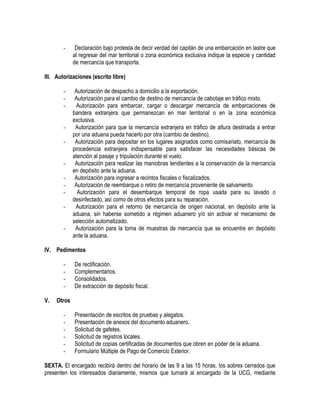 -

Declaración bajo protesta de decir verdad del capitán de una embarcación en lastre que
al regresar del mar territorial o zona económica exclusiva indique la especie y cantidad
de mercancía que transporta.

III. Autorizaciones (escrito libre)
-

-

-

-

Autorización de despacho a domicilio a la exportación.
Autorización para el cambio de destino de mercancía de cabotaje en tráfico mixto.
Autorización para embarcar, cargar o descargar mercancía de embarcaciones de
bandera extranjera que permanezcan en mar territorial o en la zona económica
exclusiva.
Autorización para que la mercancía extranjera en tráfico de altura destinada a entrar
por una aduana pueda hacerlo por otra (cambio de destino).
Autorización para depositar en los lugares asignados como comisariato, mercancía de
procedencia extranjera indispensable para satisfacer las necesidades básicas de
atención al pasaje y tripulación durante el vuelo.
Autorización para realizar las maniobras tendientes a la conservación de la mercancía
en depósito ante la aduana.
Autorización para ingresar a recintos fiscales o fiscalizados.
Autorización de reembarque o retiro de mercancía proveniente de salvamento.
Autorización para el desembarque temporal de ropa usada para su lavado o
desinfectado, así como de otros efectos para su reparación.
Autorización para el retorno de mercancía de origen nacional, en depósito ante la
aduana, sin haberse sometido a régimen aduanero y/o sin activar el mecanismo de
selección automatizado.
Autorización para la toma de muestras de mercancía que se encuentre en depósito
ante la aduana.

IV. Pedimentos
V.

De rectificación.
Complementarios.
Consolidados.
De extracción de depósito fiscal.

Otros
-

Presentación de escritos de pruebas y alegatos.
Presentación de anexos del documento aduanero.
Solicitud de gafetes.
Solicitud de registros locales.
Solicitud de copias certificadas de documentos que obren en poder de la aduana.
Formulario Múltiple de Pago de Comercio Exterior.

SEXTA. El encargado recibirá dentro del horario de las 9 a las 15 horas, los sobres cerrados que
presenten los interesados diariamente, mismos que turnará al encargado de la UCG, mediante

 