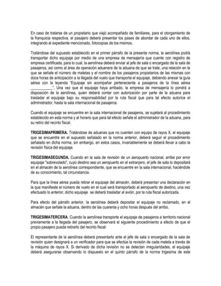 En caso de tratarse de un propietario que viajó acompañado de familiares, para el otorgamiento de
la franquicia respectiva, el pasajero deberá presentar los pases de abordar de cada uno de ellos,
integrando al expediente mencionado, fotocopias de los mismos.
Tratándose del supuesto establecido en el primer párrafo de la presente norma, la aerolínea podrá
transportar dicho equipaje por medio de una empresa de mensajería que cuente con registro de
empresa certificada, para lo cual, la aerolínea deberá enviar al jefe de sala o encargado de la sala de
pasajeros, así como al área de operación aduanera de la aduana de que se trate, una relación en la
que se señale el número de maletas y el nombre de los pasajeros propietarios de las mismas con
doce horas de anticipación a la llegada del vuelo que transporta el equipaje, debiendo anexar la guía
aérea con la leyenda “Equipaje sin acompañar perteneciente a pasajeros de la línea aérea
___________”. Una vez que el equipaje haya arribado, la empresa de mensajería lo pondrá a
disposición de la aerolínea, quien deberá contar con autorización por parte de la aduana para
trasladar el equipaje bajo su responsabilidad por la ruta fiscal que para tal efecto autorice el
administrador, hasta la sala internacional de pasajeros.
Cuando el equipaje se encuentre en la sala internacional de pasajeros, se sujetará al procedimiento
establecido en esta norma y al horario que para tal efecto señale el administrador de la aduana, para
su retiro del recinto fiscal.
TRIGESIMAPRIMERA. Tratándose de aduanas que no cuenten con equipo de rayos X, el equipaje
que se encuentre en el supuesto señalado en la norma anterior, deberá seguir el procedimiento
señalado en dicha norma, sin embargo, en estos casos, invariablemente se deberá llevar a cabo la
revisión física del equipaje.
TRIGESIMASEGUNDA. Cuando en la sala de revisión de un aeropuerto nacional, arribe por error
equipaje "sobrevolado", cuyo destino sea un aeropuerto en el extranjero, el jefe de sala lo depositará
en el almacén de la aerolínea correspondiente, que se encuentre en la sala internacional, haciéndole
de su conocimiento, tal circunstancia.
Para que la línea aérea pueda retirar el equipaje del almacén, deberá presentar una declaración en
la que manifieste el número de vuelo en el cual será transportado al aeropuerto de destino, una vez
efectuado lo anterior, dicho equipaje se deberá trasladar al avión, por la ruta fiscal autorizada.
Para efecto del párrafo anterior, la aerolínea deberá depositar el equipaje no reclamado, en el
almacén que señale la aduana, dentro de las cuarenta y ocho horas después del arribo.
TRIGESIMATERCERA. Cuando la aerolínea transporte el equipaje de pasajeros a territorio nacional
previamente a la llegada del pasajero, se observará el siguiente procedimiento a efecto de que el
propio pasajero pueda retirarlo del recinto fiscal:
El representante de la aerolínea deberá presentarlo ante el jefe de sala o encargado de la sala de
revisión quien designará a un verificador para que se efectúe la revisión de cada maleta a través de
la máquina de rayos X. Si derivado de dicha revisión no se detectan irregularidades, el equipaje
deberá asegurarse observando lo dispuesto en el quinto párrafo de la norma trigesima de este

 