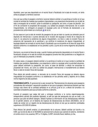 Apartado, para que sea depositado en el recinto fiscal o fiscalizado de la sala de revisión, en tanto
arriba el pasajero a territorio nacional.
Una vez que arribe el pasajero a territorio nacional deberá solicitar a la aerolínea el recibo en el que
conste la cantidad de maletas que quedaron depositadas y se presentará directamente con el jefe de
sala o encargado de la revisión, quien le solicitará su pasaporte, así como, el pase de abordar, con
el fin de corroborar la propiedad del equipaje y su calidad de pasajero internacional. De no existir
irregularidades, se entregará al pasajero el equipaje junto con el formato de declaración y se
procederá de conformidad con el artículo 50 de la LA.
En los casos en que la sala de revisión de pasajeros de que se trate no cuente con almacén para el
depósito de mercancías o cuando derivado de la revisión del equipaje a través de la máquina de
rayos X, se presuma la existencia de alguna irregularidad y se lleve a cabo la revisión física en
presencia del represente de la aerolínea y se confirme la existencia de alguna irregularidad, el
equipaje deberá ser enviado al recinto fiscal o fiscalizado que se encuentre en el área de carga de la
aduana conforme a lo establecido en los párrafos cuarto y quinto de la norma trigesima del presente
Apartado.
Asimismo, se enviará al área de carga, cuando hubiera permanecido depositado en el recinto fiscal o
fiscalizado ubicado en la sala de revisión de pasajeros durante tres días posteriores a su llegada sin
que el interesado se presente a retirarlo.
En estos casos, el pasajero deberá solicitar a la aerolínea el recibo en el que conste la cantidad de
maletas que quedaron depositadas y se presentará a retirar su equipaje ante la autoridad aduanera,
quien deberá solicitarle su pasaporte, así como, el pase de abordar, a efecto de comprobar la
propiedad del mismo, así como su calidad de pasajero internacional e invariablemente se deberá
llevar a cabo la revisión física del equipaje.
Para efecto del párrafo anterior, si derivado de la revisión física del equipaje se detecta alguna
irregularidad se procederá conforme a lo establecido en los párrafos sexto y séptimo de la citada
norma trigesima de esta apartado.
TRIGESIMACUARTA. El personal de la sala revisará las "Declaraciones de aduanas para pasajeros
procedentes del extranjero” separando aquellas en las que el pasajero internacional declare que trae
consigo más dinero de la cantidad señalada en el artículo 9 de la LA, a efecto de turnarlas a la
autoridad competente para que proceda conforme a derecho.
Cuando el pasajero que salga del país y entregue conforme a la norma vigesimasegunda,
antepenúltimo párrafo del presente Apartado, el jefe de sala del aeropuerto de que se trate, o la
persona que para tal efecto designe, deberá ingresar la información de las declaraciones referidas
en el párrafo anterior, en el Sistema de Captura de Declaraciones de Dinero (SICADED), con el
objeto de contar con un registro de las declaraciones de dinero en las que se asienten cantidades
superiores a $10,000.00 dólares.
Para efectos del párrafo anterior, el administrador de la aduana, deberá solicitar por escrito a la
CSN, que se dé de alta en el SICADED al personal de la aduana que operará el sistema, remitiendo
el nombre de el o los usuarios, RFC a 13 dígitos, CURP, domicilio fiscal, teléfono y/o fax.

 